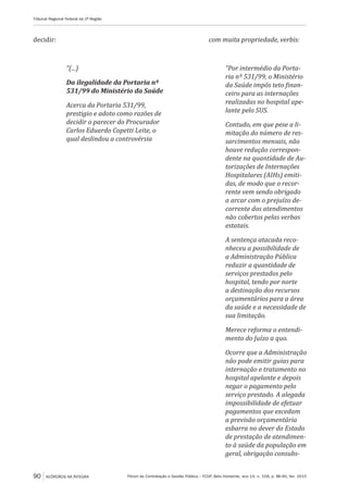 Fórum de Contratação e Gestão Pública – FCGP, Belo Horizonte, ano 14, n. 158, p. 86-90, fev. 2015
Tribunal Regional Federal da 2ª Região
90 ACÓRDÃOS NA ÍNTEGRA
decidir:
“(...)
Da ilegalidade da Portaria nº
531/99 do Ministério da Saúde
Acerca da Portaria 531/99,
prestigio e adoto como razões de
decidir o parecer do Procurador
Carlos Eduardo Copetti Leite, o
qual deslindou a controvérsia
com muita propriedade, verbis:
“Por intermédio da Porta-
ria nº 531/99, o Ministério
da Saúde impôs teto finan-
ceiro para as internações
realizadas no hospital ape-
lante pelo SUS.
Contudo, em que pese a li-
mitação do número de res-
sarcimentos mensais, não
houve redução correspon-
dente na quantidade de Au-
torizações de Internações
Hospitalares (AIHs) emiti-
das, de modo que o recor-
rente vem sendo obrigado
a arcar com o prejuízo de-
corrente dos atendimentos
não cobertos pelas verbas
estatais.
A sentença atacada reco-
nheceu a possibilidade de
a Administração Pública
reduzir a quantidade de
serviços prestados pelo
hospital, tendo por norte
a destinação dos recursos
orçamentários para a área
da saúde e a necessidade de
sua limitação.
Merece reforma o entendi-
mento do Juízo a quo.
Ocorre que a Administração
não pode emitir guias para
internação e tratamento no
hospital apelante e depois
negar o pagamento pelo
serviço prestado. A alegada
impossibilidade de efetuar
pagamentos que excedam
a previsão orçamentária
esbarra no dever do Estado
de prestação de atendimen-
to à saúde da população em
geral, obrigação consubs-
 