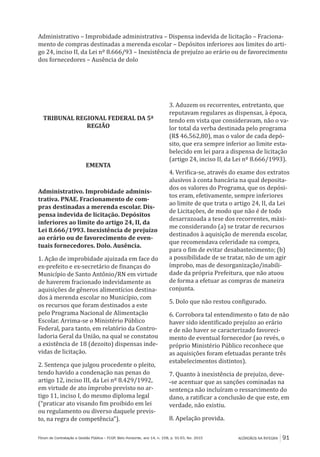 ACÓRDÃOS NA ÍNTEGRA 91Fórum de Contratação e Gestão Pública – FCGP, Belo Horizonte, ano 14, n. 158, p. 91-93, fev. 2015
Administrativo – Improbidade administrativa – Dispensa indevida de licitação – Fraciona-
mento de compras destinadas a merenda escolar – Depósitos inferiores aos limites do arti-
go 24, inciso II, da Lei nº 8.666/93 – Inexistência de prejuízo ao erário ou de favorecimento
dos fornecedores – Ausência de dolo
TRIBUNAL REGIONAL FEDERAL DA 5ª
REGIÃO
EMENTA
Administrativo. Improbidade adminis-
trativa. PNAE. Fracionamento de com-
pras destinadas a merenda escolar. Dis-
pensa indevida de licitação. Depósitos
inferiores ao limite do artigo 24, II, da
Lei 8.666/1993. Inexistência de prejuízo
ao erário ou de favorecimento de even-
tuais fornecedores. Dolo. Ausência.
1. Ação de improbidade ajuizada em face do
ex-prefeito e ex-secretário de finanças do
Município de Santo Antônio/RN em virtude
de haverem fracionado indevidamente as
aquisições de gêneros alimentícios destina-
dos à merenda escolar no Município, com
os recursos que foram destinados a este
pelo Programa Nacional de Alimentação
Escolar. Arrima-se o Ministério Público
Federal, para tanto, em relatório da Contro-
ladoria Geral da União, na qual se constatou
a existência de 18 (dezoito) dispensas inde-
vidas de licitação.
2. Sentença que julgou procedente o pleito,
tendo havido a condenação nas penas do
artigo 12, inciso III, da Lei nº 8.429/1992,
em virtude de ato ímprobo previsto no ar-
tigo 11, inciso I, do mesmo diploma legal
(“praticar ato visando fim proibido em lei
ou regulamento ou diverso daquele previs-
to, na regra de competência”).
3. Aduzem os recorrentes, entretanto, que
reputavam regulares as dispensas, à época,
tendo em vista que consideravam, não o va-
lor total da verba destinada pelo programa
(R$ 46.562,80), mas o valor de cada depó-
sito, que era sempre inferior ao limite esta-
belecido em lei para a dispensa de licitação
(artigo 24, inciso II, da Lei nº 8.666/1993).
4. Verifica-se, através do exame dos extratos
alusivos à conta bancária na qual deposita-
dos os valores do Programa, que os depósi-
tos eram, efetivamente, sempre inferiores
ao limite de que trata o artigo 24, II, da Lei
de Licitações, de modo que não é de todo
desarrazoada a tese dos recorrentes, máxi-
me considerando (a) se tratar de recursos
destinados à aquisição de merenda escolar,
que recomendava celeridade na compra,
para o fim de evitar desabastecimento; (b)
a possibilidade de se tratar, não de um agir
ímprobo, mas de desorganização/inabili-
dade da própria Prefeitura, que não atuou
de forma a efetuar as compras de maneira
conjunta.
5. Dolo que não restou configurado.
6. Corrobora tal entendimento o fato de não
haver sido identificado prejuízo ao erário
e de não haver se caracterizado favoreci-
mento de eventual fornecedor (ao revés, o
próprio Ministério Público reconhece que
as aquisições foram efetuadas perante três
estabelecimentos distintos).
7. Quanto à inexistência de prejuízo, deve-
-se acentuar que as sanções cominadas na
sentença não incluíram o ressarcimento do
dano, a ratificar a conclusão de que este, em
verdade, não existiu.
8. Apelação provida.
 