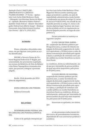 Fórum de Contratação e Gestão Pública – FCGP, Belo Horizonte, ano 14, n. 158, p. 91-93, fev. 2015
Tribunal Regional Federal da 2ª Região
92 ACÓRDÃOS NA ÍNTEGRA
Apelação Cível nº 568271/RN -
2008.84.00.010753-1 [0010753-
79.2008.4.05.8400] – 3ª Turma – Apelan-
te(s): Luís Carlos Vidal Barbosa e Outro
– Advogado: Luís Henrique Soares de Olivei-
ra – Apelado: Ministério Público Federal –
Apelado: União Federal – Relator: Desembar-
gador Federal Luiz Alberto Gurgel – Relatora
Convocada: Juíza Federal Joana Carolina
Lins Pereira – DJE nº 9, 14.01.2015
ACÓRDÃO
Vistos, relatados e discutidos estes
autos, em que figuram como partes as aci-
ma identificadas,
DECIDE a Terceira Turma do Tri-
bunal Regional Federal da 5ª Região, por
unanimidade, dar provimento à apelação,
nos termos do Relatório, do Voto do Relator
e das Notas Taquigráficas constantes dos
autos, que passam a integrar o presente
julgado.
Recife, 18 de dezembro de 2014
(data de julgamento).
JOANA CAROLINA LINS PEREIRA
Relatora Convocada
RELATÓRIO
DESEMBARGADORA FEDERAL JOA-
NA CAROLINA LINS PEREIRA (CONVOCA-
DA):
Cuida-se de apelação interposta pe-
los réus Luís Carlos Vidal Barbosa e Elias
Miguel de Oliveira contra sentença que
julgou procedente o pedido, em ação de
improbidade administrativa, tendo havido
a condenação nas penas do artigo 12, inciso
III, da Lei nº 8.429/1992, em virtude de ato
ímprobo previsto no artigo 11, inciso I, do
mesmo diploma legal (“praticar ato visan-
do fim proibido em lei ou regulamento ou
diverso daquele previsto, na regra de com-
petência”).
Foram cominadas na sentença as
seguintes sanções:
I) LUIS CARLOS VIDAL BARBO-
SA - suspensão dos direitos políticos por
04 (quatro) anos, a contar do trânsito em
julgado da demanda; pagamento de multa
civil equivalente a 10 (dez) vezes o valor da
última remuneração percebida pelo agente
à época; e proibição de contratar com o po-
der público ou receber benefícios ou incen-
tivos fiscais
ou creditícios, direta ou indiretamente, ain-
da que por intermédio da pessoa jurídica
da qual seja sócio majoritário, pelo prazo
de 03 (três) anos;
II) ELIAS MIGUEL DE OLIVEIRA -
suspensão dos direitos políticos por 04
(quatro) anos, a contar do trânsito em
julgado da demanda; pagamento de multa
civil equivalente a 10 (dez) vezes o valor da
última remuneração percebida pelo agen-
te à época; e proibição de contratar com
o poder público ou receber benefícios ou
incentivos fiscais ou creditícios, direta ou
indiretamente, ainda que por intermédio da
pessoa jurídica da qual seja sócio majoritá-
rio, pelo prazo de 03 (três) anos.
Asseveram os apelantes, em síntese,
que:
a) não possuíam conhecimento téc-
nico acerca de procedimentos licitatórios,
dependendo de suas assessorias jurídicas e
contábeis;
 