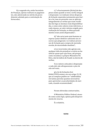 Fórum de Contratação e Gestão Pública – FCGP, Belo Horizonte, ano 14, n. 158, p. 91-93, fev. 2015
﻿
ACÓRDÃOS NA ÍNTEGRA 93
b) o segundo réu, então Secretário
de Finanças, apenas realizava os pagamen-
tos, não adentrando no mérito do proce-
dimento adotado para a contratação do
fornecedor;
c) “o fracionamento [ilícito] de des-
pesas existe quando se tem a verba integral
à disposição e se realizam várias despesas
de licitação separadas justamente para bur-
lar a lei, mas no presente caso se aplicava
integralmente as verbas que eram recebi-
das tão logo as mesmas eram disponibiliza-
das, e como estes valores eram inferiores, a
cada repasse, ao valor mínimo exigido para
realização de licitação, os ditos procedi-
mentos eram assim dispensados”;
d) “não seria justo nem humano se
esperar juntar dinheiro suficiente nos re-
cursos que pingavam e se realizar proces-
sos de licitação para compra de merenda
escolar, de necessidade imediata”;
e) os recorrentes não agiram com
qualquer dolo de prejudicar o erário ou be-
neficiar quem quer que fosse, até porque,
como reconhece o próprio Ministério Pú-
blico, não há indício de fraude ou desvio de
verbas;
f) os valores colocados à disposição
a cada mês não ultrapassavam o piso de
oito mil reais;
g) a lei de licitações (Lei
8.666/1993) estatui, em seu artigo 15, IV,
que as compras podem ser “subdivididas
em tantas parcelas quantas necessárias
para aproveitar as peculiaridades do mer-
cado, visando economicidade”.
Foram oferecidas contrarrazões.
O Ministério Público Federal, atuan-
do como custos legis, opinou pelo desprovi-
mento do recurso.
É o relatório.
VOTO
 
