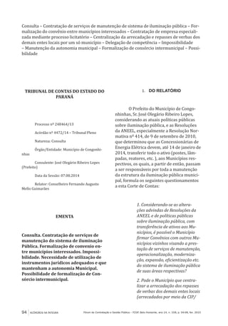 94 ACÓRDÃOS NA ÍNTEGRA Fórum de Contratação e Gestão Pública – FCGP, Belo Horizonte, ano 14, n. 158, p. 94-98, fev. 2015
Consulta – Contratação de serviços de manutenção de sistema de iluminação pública – For-
malização do convênio entre municípios interessados – Contratação de empresa especiali-
zada mediante processo licitatório – Centralização da arrecadação e repasses de verbas dos
demais entes locais por um só município – Delegação de competência – Impossibilidade
– Manutenção da autonomia municipal – Formalização de consórcio intermunicipal – Possi-
bilidade
TRIBUNAL DE CONTAS DO ESTADO DO
PARANÁ
Processo nº 248464/13
Acórdão nº 4472/14 – Tribunal Pleno
Natureza: Consulta
Órgão/Entidade: Município de Congonhi-
nhas
Consulente: José Olegário Ribeiro Lopes
(Prefeito)
Data da Sessão: 07.08.2014
Relator: Conselheiro Fernando Augusto
Mello Guimarães
EMENTA
Consulta. Contratação de serviços de
manutenção do sistema de iluminação
Pública. Formalização de convenio en-
tre municípios interessados. Impossi-
bilidade. Necessidade de utilização de
instrumentos jurídicos adequados e que
mantenham a autonomia Municipal.
Possibilidade de formalização de Con-
sórcio intermunicipal.
1.	 DO RELATÓRIO
O Prefeito do Município de Congo-
nhinhas, Sr. José Olegário Ribeiro Lopes,
considerando as atuais políticas públicas
sobre iluminação pública, e as Resoluções
da ANEEL, especialmente a Resolução Nor-
mativa nº 414, de 9 de setembro de 2010,
que determinou que as Concessionárias de
Energia Elétrica devem, até 14 de janeiro de
2014, transferir todo o ativo (postes, lâm-
padas, reatores, etc. ), aos Municípios res-
pectivos, os quais, a partir de então, passam
a ser responsáveis por toda a manutenção
da estrutura da iluminação pública munici-
pal, formula os seguintes questionamentos
a esta Corte de Contas:
1. Considerando-se as altera-
ções advindas de Resoluções da
ANEEL e de políticas públicas
sobre iluminação pública, com
transferência de ativos aos Mu-
nicípios, é possível o Município
firmar Convênios com outros Mu-
nicípios vizinhos visando a pres-
tação de serviços de manutenção,
operacionalização, moderniza-
ção, expansão, eficientização etc.
do sistema de iluminação pública
de suas áreas respectivas?
2. Pode o Município que centra-
lizar a arrecadação dos repasses
de verbas dos demais entes locais
(arrecadados por meio da CIP/
 
