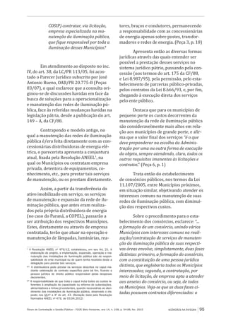 Fórum de Contratação e Gestão Pública – FCGP, Belo Horizonte, ano 14, n. 158, p. 94-98, fev. 2015
﻿
ACÓRDÃOS NA ÍNTEGRA 95
COSIP) contratar, via licitação,
empresa especializada na ma-
nutenção da iluminação pública,
que fique responsável por toda a
iluminação desses Municípios?
Em atendimento ao disposto no inc.
IV, do art. 38, da LC/PR 113/05, foi acos-
tado o Parecer Jurídico subscrito por José
Antonio Bueno, OAB/PR 20.775-B (Peças
03/07), o qual esclarece que a consulta ori-
ginou-se de discussões havidas em face da
busca de soluções para a operacionalização
e manutenção das redes de iluminação pú-
blica, face às referidas mudanças havidas na
legislação pátria, desde a publicação do art.
149 – A, da CF/88.
Contrapondo o modelo antigo, no
qual a manutenção das redes de iluminação
pública é/era feita diretamente com as con-
cessionárias distribuidoras de energia elé-
trica, o parecerista apresenta a conjuntura
atual, fixada pela Resolução ANEEL1
, na
qual os Municípios ou contratam empresa
privada, detentora de equipamentos, co-
nhecimento, etc., para prestar tais serviços
de manutenção, ou os prestam diretamente.
Assim, a partir da transferência do
ativo imobilizado em serviço, os serviços
de manutenção e expansão da rede de ilu-
minação pública, que antes eram realiza-
dos pela própria distribuidora de energia
(no caso do Paraná, a COPEL), passarão a
ser atribuição dos respectivos Municípios.
Estes, diretamente ou através de empresa
contratada, terão que atuar na operação e
manutenção de lâmpadas, luminárias, rea-
1
A Resolução ANEEL nº 479/12, estabeleceu, em seu Art. 21. A
elaboração de projeto, a implantação, expansão, operação e ma-
nutenção das instalações de iluminação pública são de respon-
sabilidade do ente municipal ou de quem tenha recebido deste a
delegação para prestar tais serviços.
§1º.
A distribuidora pode prestar os serviços descritos no caput me-
diante celebração de contrato específico para tal fim, ficando a
pessoa jurídica de direito público responsável pelas despesas
decorrentes.
§2º
A responsabilidade de que trata o caput inclui todos os custos re-
ferentes à ampliação de capacidade ou reforma de subestações,
alimentadores e linhas já existentes, quando necessárias ao aten-
dimento das instalações de iluminação pública, observado o dis-
posto nos §§1º a 4º do art. 43. (Redação dada pela Resolução
Normativa ANEEL nº 479, de 03.04.2012)
tores, braços e condutores, permanecendo
a responsabilidade com as concessionárias
de energia apenas sobre postes, transfor-
madores e redes de energia. (Peça 3, p. 10)
Apresenta então as diversas formas
jurídicas através das quais entender ser
possível a prestação desses serviços no
sistema jurídico pátrio, passando pela con-
cessão (nos termos do art. 175 da CF/88,
e Lei 8.987/95), pela permissão, pelo esta-
belecimento de parcerias público-privadas,
pelos contratos da Lei 8.666/93, e, por fim,
chegando à execução direta dos serviços
pelo ente público.
Destaca que para os municípios de
pequeno porte os custos decorrentes da
manutenção da rede de iluminação pública
são consideravelmente mais altos em rela-
ção aos municípios de grande porte, e afir-
ma que o valor final dos serviços “é o que
deve preponderar na escolha da Adminis-
tração por uma ou outra forma de execução
do objeto, sempre atendendo, claro, todos os
outros requisitos imanentes às licitações e
contratos.” (Peça 6, p. 1)
Trata então do estabelecimento
de consórcios públicos, nos termos da Lei
11.107/2005, entre Municípios próximos,
em situação similar, objetivando atender os
interesses comuns na manutenção de suas
redes de iluminação pública, com diminui-
ção dos respectivos custos.
Sobre o procedimento para o esta-
belecimento dos consórcios, esclarece: “...
a formação de um consórcio, unindo vários
Municípios com interesses comuns na reali-
zação/contratação de serviços de manuten-
ção da iluminação pública de suas respecti-
vas áreas envolve, simplistamente, duas fases
distintas: primeiro, a formação do consórcio,
com a constituição de uma pessoa jurídica
distinta, que englobaria todos os Municípios
interessados; segundo, a contratação, por
meio de licitação, de empresa apta a atender
aos anseios do consórcio, ou seja, de todos
os Municípios. Veja-se que as duas fases ci-
tadas possuem contratos diferenciados: o
 