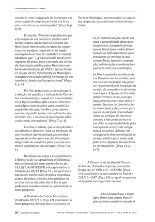 Fórum de Contratação e Gestão Pública – FCGP, Belo Horizonte, ano 14, n. 158, p. 94-98, fev. 2015
Tribunal Regional Federal da 2ª Região
96 ACÓRDÃOS NA ÍNTEGRA
consórcio, com conjugação de interesses; e a
contratação de empresa privada, via licita-
ção, com interesses contrapostos.” (Peça 6, p.
8/9)
E conclui: “Percebe-se facilmente que
a formação de um consórcio público não é
tarefa simples, ainda mais se nenhum dos
Municípios interessados na atuação conjun-
ta possui qualquer experiência na imple-
mentação desse tipo de contrato”, e conclui
aduzindo que “(...) não havendo novas pror-
rogações de prazo para a tomada dos ativos
da iluminação pública pelos Municípios na
forma da Resolução da ANEEL (prazo limite:
31 de jan. 2014), dificilmente os Municípios
contarão com tempo hábil à formação de um
consórcio, desde sua fase gestacional” (Peça
6, p. 9)
Por fim, trata como alternativa para
a solução da questão, a utilização de Convê-
nio intermunicipal, o qual, em seu entender,
seria figura jurídica apta a reunir diversos
municípios interessados para, através da
junção de esforços, “melhor gerir, operar,
manter, expandir, tornar mais eficiente, mo-
dernizar, etc., o sistema de iluminação públi-
ca dos entes conveniados.” (Peça 7, p. 4)
Conclui, contudo, que a solução mais
satisfatória e eficiente “está na formação de
um consórcio intermunicipal que envolva o
repasse de verbas para um dos Municípios
integrantes do convênio, para que esse cen-
tralize a prestação dos serviços”. (Peça 7, p.
4)
Recebidos os autos e encaminhados
à Diretoria de Jurisprudência e Biblioteca,
em conformidade com a previsão do art.
313, §2º, do RITCE/PR, esta apresentou a
Informação 20/13 (Peça 10), na qual aduz
não haver encontrado resposta específica
acerca do tema consulta, sem prejuízo de
arrolar outras decisões desta Corte que
pudessem eventualmente se assemelhar ao
tema proposto.
A Diretoria de Contas Municipais
(Instrução 2892/13, Peça 12) analisando o
tema proposto, diverge das conclusões do
Parecer Municipal, apresentando as seguin-
tes respostas aos questionamentos formu-
lados:
a) De maneira ampla, tendo em
vista a generalidade deste ques-
tionamento, é possível afirmar
que os Municípios podem firmar
Convênios Administrativos para
prestarem os serviços de sua
competência, havendo coopera-
ção, colaboração, coordenação e
parceria entre seus partícipes;
b) Não é possível a existência de
um Convênio nestes moldes, uma
vez que um município não pode
ser responsável pela prestação de
serviço de competência de outros
municípios. A figura do Convênio
Administrativo serve para que
haja parceria entre seus partici-
pantes. No caso de Convênios in-
termunicipais, estes servem para
que os municípios desenvolvam
obras ou serviços de interesse
comum, e não para atribuir a
um deles a responsabilidade pela
execução de serviços de compe-
tência de outros. Admitir isto
configuraria descentralização de
serviço público para outro ente
federativo, hipótese inconcebível
no direito pátrio. (Peça 12, p.
6/7)
A Diretoria de Análise de Trans-
ferências, chamada a opinar, consoante
Despacho nº 2991/13 – GCFAMG (Peça
14) manifestou-se nos termos do Parecer
224/13 – DAT (Peça 15) no qual respondeu
a Consulta nos seguintes termos:
Não é possível que o Muni-
cípio firme com outros Municí-
pios vizinhos convênio visando à
 