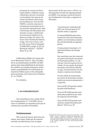 Fórum de Contratação e Gestão Pública – FCGP, Belo Horizonte, ano 14, n. 158, p. 94-98, fev. 2015
﻿
ACÓRDÃOS NA ÍNTEGRA 97
prestação de serviços de ilumi-
nação pública, mediante o qual,
o Município executor centraliza
a arrecadação dos repasses de
verbas dos demais entes locais
(arrecadados por meio da CIP/
COSIP) e contrata empresa ter-
ceirizada para prestação do ser-
viço ficando responsável por toda
a iluminação dos Municípios Con-
venentes, eis que, a elaboração
do instrumento implicaria em
ofensa ao artigo 18, caput e 30,
inciso V da Constituição Federal;
artigo 134 e seus incisos e arti-
go 140, inciso II da Lei Estadual
15.608/2007 e artigo 5º, §3º da
Resolução 28/2011 – TCE/PR.
(Peça 15, p. 14)
O Ministério Público de Contas (Pa-
recer Ministerial 329/14 - Peça 16) alian-
do-se às manifestações da DCM e da DAT,
opinou pela impossibilidade de formação
de convênio nos moldes propostos, desta-
cando a possibilidade de constituição de
Consórcio Público para os fins almejados
pelo consulente, nos termos da Lei Federal
nº. 11.170/05.
É o relatório.
2. DA FUNDAMENTAÇÃO
Em consonância com o artigo 38 da
Lei Complementar n.º 113/2005, encon-
tram-se satisfeitos os requisitos para que se
conheça das consultas formuladas.
Preliminarmente
Não é possível passar pelo tema em
exame, sem expor, ainda que de maneira
suscinta, inconformismo com as regras
decorrentes da EC que criou o 149-A, e as
subsequentes normas de regulamentação
da ANEEL. Isso porque consta do Parecer
que fundamenta a Consulta, a seguinte in-
formação:
“Levantamento realizado pela
FNP com 54 municípios de 17
Estados indica o seguinte:
A responsabilidade pela manu-
tenção dos ativos da iluminação
pública nos municípios pesquisa-
dos está distribuída da seguinte
forma:
23 pelo próprio município e 31
pela distribuidora de Energia
elétrica.
Dos municípios que são responsá-
veis pela manutenção dos pontos
de iluminação pública, 11 o fa-
zem por meio de empresa tercei-
rizada, 10 com equipe do próprio
município, 02 de forma híbrida,
ou seja, com funcionários do mu-
nicípio e empresa terceirizada.
O custo médio da manutenção
por ponto de iluminação conside-
rando esse universo pesquisado, é
o seguinte:
Cerca de R$ 1,50 quando realiza-
da pelas distribuidoras;
Cerca de R$ 10,00 quando reali-
zada pelas prefeituras por meio
de empresas terceirizadas;
Cerca de R$ 24,50 quando reali-
zada por equipe da própria pre-
feitura.” (Peça 6, p. 2)2
2
O Parecerista informa como fonte: Nota técnica 004/2012 – SRC/
ANEEL – anexo II – Relatório de análise das Contribuições refe-
rentes à audiência pública ap. no 049/2011 – 2ª fase (art. 218 –
Iluminação Pública. Agência Nacional de Energia Elétrica. 2011.).
p. 86. Também disponível em http://www.fup.org.br/notícias.
jsf?id=1167.
 