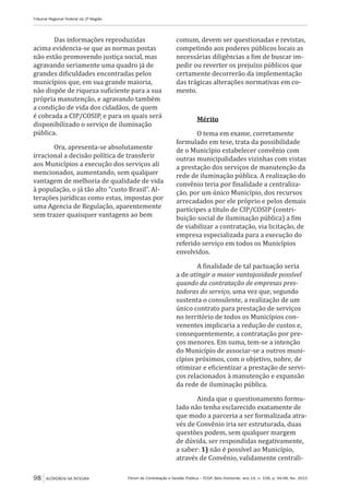 Fórum de Contratação e Gestão Pública – FCGP, Belo Horizonte, ano 14, n. 158, p. 94-98, fev. 2015
Tribunal Regional Federal da 2ª Região
98 ACÓRDÃOS NA ÍNTEGRA
Das informações reproduzidas
acima evidencia-se que as normas postas
não estão promovendo justiça social, mas
agravando seriamente uma quadro já de
grandes dificuldades encontradas pelos
municípios que, em sua grande maioria,
não dispõe de riqueza suficiente para a sua
própria manutenção, e agravando também
a condição de vida dos cidadãos, de quem
é cobrada a CIP/COSIP, e para os quais será
disponibilizado o serviço de iluminação
pública.
Ora, apresenta-se absolutamente
irracional a decisão política de transferir
aos Municípios a execução dos serviços ali
mencionados, aumentando, sem qualquer
vantagem de melhoria de qualidade de vida
à população, o já tão alto “custo Brasil”. Al-
terações jurídicas como estas, impostas por
uma Agencia de Regulação, aparentemente
sem trazer quaisquer vantagens ao bem
comum, devem ser questionadas e revistas,
competindo aos poderes públicos locais as
necessárias diligências a fim de buscar im-
pedir ou reverter os prejuízo públicos que
certamente decorrerão da implementação
das trágicas alterações normativas em co-
mento.
Mérito
O tema em exame, corretamente
formulado em tese, trata da possibilidade
de o Município estabelecer convênio com
outras municipalidades vizinhas com vistas
a prestação dos serviços de manutenção da
rede de iluminação pública. A realização do
convênio teria por finalidade a centraliza-
ção, por um único Município, dos recursos
arrecadados por ele próprio e pelos demais
partícipes a título de CIP/COSIP (contri-
buição social de iluminação pública) a fim
de viabilizar a contratação, via licitação, de
empresa especializada para a execução do
referido serviço em todos os Municípios
envolvidos.
A finalidade de tal pactuação seria
a de atingir a maior vantajosidade possível
quando da contratação de empresas pres-
tadoras do serviço, uma vez que, segundo
sustenta o consulente, a realização de um
único contrato para prestação de serviços
no território de todos os Municípios con-
venentes implicaria a redução de custos e,
consequentemente, a contratação por pre-
ços menores. Em suma, tem-se a intenção
do Município de associar-se a outros muni-
cípios próximos, com o objetivo, nobre, de
otimizar e eficientizar a prestação de servi-
ços relacionados à manutenção e expansão
da rede de iluminação pública.
Ainda que o questionamento formu-
lado não tenha esclarecido exatamente de
que modo a parceria a ser formalizada atra-
vés de Convênio iria ser estruturada, duas
questões podem, sem qualquer margem
de dúvida, ser respondidas negativamente,
a saber: 1) não é possível ao Município,
através de Convênio, validamente centrali-
 