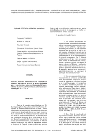 ACÓRDÃOS NA ÍNTEGRA 99Fórum de Contratação e Gestão Pública – FCGP, Belo Horizonte, ano 14, n. 158, p. 99-103, fev. 2015
Consulta – Contrato administrativo – Concessão de rodovias – Parâmetros técnicos a serem observador para a manu-
tenção e recomposição do equilíbrio econômico-financeiro – Alinhamento aos critérios estabelecidos pela ANTT e TCU
TRIBUNAL DE CONTAS DO ESTADO DO PARANÁ
Processo nº: 840955/13
Acórdão nº: 3765/14
Natureza: Consulta
Consulente: Antonio Jose Correia Ribas
Órgão: Agencia Reguladora de Serviços
Públicos Delegados de Infra-Estrutura do
Paraná
Data da Sessão: 12/06/2014 	
Órgão Julgador: Tribunal Pleno
Relator: Conselheiro Nestor Baptista
CONSULTA
Consulta. Contrato administrativo de concessão de
rodovias. Parâmetros técnicos a serem observador
para a manutenção e recomposição do equilíbrio eco-
nômico-financeiro. Alinhamento aos critérios estabe-
lecidos pela ANTT e TCU.
RELATÓRIO
Trata-se de consulta encaminhada a este Tri-
bunal pela Agência Reguladora de Serviços Públicos De-
legados de Infraestrutura do Paraná – AGEPAR – acerca
de questões recorrentes com as quais tem se deparado
relativamente à aplicação de normas legais e contra-
tuais aos contratos de prestação de serviços e obras sob
sua atuação, especialmente na área de infraestrutura
de transportes terrestres, à luz da orientação do Po-
der Executivo, dessa E. Corte de Contas e dos demais
órgãos de controle externo, notadamente do Tribunal
de Contas da União, das Agências reguladoras federais
e Ministério da Fazenda no que respeita aos serviços
federais que foram delegados à administração e gestão
deste Estado, emergindo dúvidas quanto ao melhor po-
sicionamento a ser por ela adotado.
As questões formuladas foram:
“1. Na hipótese de contratos ad-
ministrativos e, notadamente de conces-
são, e eventuais termos de aditamentos,
virem a ter sua validade e vigência ques-
tionados judicialmente, e que não tenha
ainda decisão terminativa de mérito de-
clarando sua nulidade, nem acautelatória
suspendendo seus efeitos, decorrentes de
controle judicial ou de órgão de contro-
le externo, pergunta-se: esse E. Tribunal
de Contas entende que esses contratos e
seus termos de aditamento são validos,
aptos a produzir efeitos, obrigando as
partes e terceiros? Direitos e obrigações
decorrentes destes instrumentos são exi-
gíveis e oponíveis? Nestas circunstâncias,
é possível à Administração contratante,
administrativamente, se contrapor à
aplicação desses instrumentos?
2. Em contratos administrativos,
notadamente de concessão consideradas
suas peculiaridades e natureza, as pre-
missas e parâmetros técnicos mínimos
a serem utilizados para a recomposição
do equilíbrio econômico financeiro são
aqueles previstos em contrato e respec-
tivos aditamentos? É pertinente à Admi-
nistração contratante impor parâmetros
diferentes dos constantes do contrato e
seus aditamentos em vigor? No que tan-
ge tais premissas e parâmetros técnicos
mínimos, esse E. Tribunal entende pos-
sível a aplicação, aos contratos fiscali-
zados por essa Agência, das diretrizes
emanadas pelo Tribunal de Contas da
União nos Acórdãos nºs 988/2004 - Pro-
cesso 006.931/2002, 1563/2004 - Proces-
so 001.912/2004-8; 1121/2005 – Processo
006.322/2003-6 e 2857.40.2010 - Proces-
so 001.059/2003-7?
3. Com vistas à manutenção do
equilíbrio econômico financeiro do con-
trato, esse Tribunal de Contas entende
serem aplicáveis os meios e metodologia
constantes da nota técnica nº 169/2010
e da Resolução n. 3651/2011 ambos da
ANTT, bem como dos termos das deci-
 