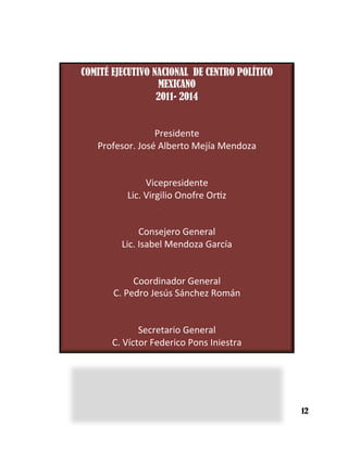 COMITÉ EJECUTIVO NACIONAL DE CENTRO POLÍTICO
MEXICANO
2011- 2014
	
  	
  
	
  
Presidente	
  
Profesor.	
  José	
  Alberto	
  Mejía	
  Mendoza	
  
	
  
	
  
Vicepresidente	
  
Lic.	
  Virgilio	
  Onofre	
  Or5z	
  
	
  
	
  
Consejero	
  General	
  
Lic.	
  Isabel	
  Mendoza	
  García	
  
	
  	
  
	
  
Coordinador	
  General	
  
C.	
  Pedro	
  Jesús	
  Sánchez	
  Román	
  
	
  	
  
	
  
Secretario	
  General	
  
C.	
  Víctor	
  Federico	
  Pons	
  Iniestra	
  
12
 