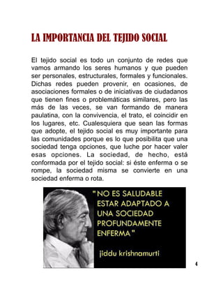 4
LA IMPORTANCIA DEL TEJIDO SOCIAL
El tejido social es todo un conjunto de redes que
vamos armando los seres humanos y que pueden
ser personales, estructurales, formales y funcionales.
Dichas redes pueden provenir, en ocasiones, de
asociaciones formales o de iniciativas de ciudadanos
que tienen fines o problemáticas similares, pero las
más de las veces, se van formando de manera
paulatina, con la convivencia, el trato, el coincidir en
los lugares, etc. Cualesquiera que sean las formas
que adopte, el tejido social es muy importante para
las comunidades porque es lo que posibilita que una
sociedad tenga opciones, que luche por hacer valer
esas opciones. La sociedad, de hecho, está
conformada por el tejido social: si éste enferma o se
rompe, la sociedad misma se convierte en una
sociedad enferma o rota.
 