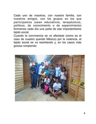 5
Cada uno de nosotros, con nuestra familia, con
nuestros amigos, con los grupos en los que
participamos (sean educativos, terapéuticos,
políticos, de conocimiento o de esparcimiento)
formamos cada día una parte de ese importantísimo
tejido social.
Cuando la convivencia se ve afectada (como es el
caso de nuestro querido México) por la violencia, el
tejido social se va resintiendo y, en los casos más
graves rompiendo.
 