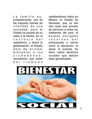 7
L a f a m i l i a e s ,
probablemente, una de
las mayores fuentes de
v i t a l i d a d d e u n a
s o c i e d a d ; p e r o e l
Estado ha sacado de su
radar a la familia. En el
c o n t e x t o d e l
capitalismo, y ahora la
globalización, el Estado
d e j ó d e b r i n d a r
b i e n e s t a r a l o s
c i u d a d a n o s :
recordemos que antes
d e l l l a m a d o
neoliberalismo había en
México un Estado de
bienestar, que no era
otra cosa que proveer
de servicios a todos los
habitantes del país: el
e s t a d o o t o r g a b a
r e c u r s o s d e l
presupuesto a rubros
como la educación, la
salud, la vivienda. Es
decir, había derechos
sociales que debían
estar garantizados.
 
