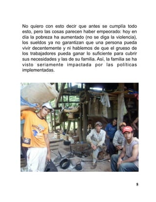8
No quiero con esto decir que antes se cumplía todo
esto, pero las cosas parecen haber empeorado: hoy en
día la pobreza ha aumentado (no se diga la violencia),
los sueldos ya no garantizan que una persona pueda
vivir decentemente y ni hablemos de que el grueso de
los trabajadores pueda ganar lo suficiente para cubrir
sus necesidades y las de su familia. Así, la familia se ha
visto seriamente impactada por las políticas
implementadas.
 