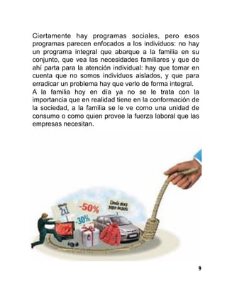 9
Ciertamente hay programas sociales, pero esos
programas parecen enfocados a los individuos: no hay
un programa integral que abarque a la familia en su
conjunto, que vea las necesidades familiares y que de
ahí parta para la atención individual: hay que tomar en
cuenta que no somos individuos aislados, y que para
erradicar un problema hay que verlo de forma integral.
A la familia hoy en día ya no se le trata con la
importancia que en realidad tiene en la conformación de
la sociedad, a la familia se le ve como una unidad de
consumo o como quien provee la fuerza laboral que las
empresas necesitan.
 