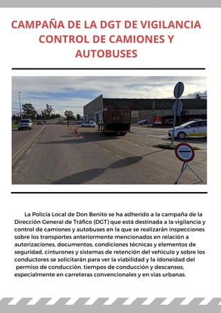 La Policía Local de Don Benito se ha adherido a la campaña de la
Dirección General de Tráfico (DGT) que está destinada a la vigilancia y
control de camiones y autobuses en la que se realizarán inspecciones
sobre los transportes anteriormente mencionados en relación a
autorizaciones, documentos, condiciones técnicas y elementos de
seguridad, cinturones y sistemas de retención del vehículo y sobre los
conductores se solicitarán para ver la viabilidad y la idoneidad del
permiso de conducción, tiempos de conducción y descansos,
especialmente en carreteras convencionales y en vías urbanas.
CAMPAÑA DE LA DGT DE VIGILANCIA
CONTROL DE CAMIONES Y
AUTOBUSES
 