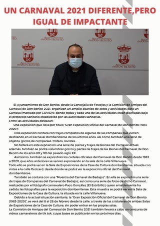 El Ayuntamiento de Don Benito, desde la Concejalía de Festejos y la Comisión de Amigos del
Carnaval de Don Benito 2021, organizan un amplio abanico de actos y actividades para un
Carnaval marcado por COVID19, donde todas y cada una de las actividades están diseñadas bajo
el protocolo sanitario establecido por las autoridades sanitarias.
Entre las actividades destacan:
Una exposición que lleva por título “Gran Exposición Oficial del Carnaval de Don Benito (1983-
2020)”.
Esta exposición contará con trajes completos de algunas de las comparsas que vienen
desfilando en el Carnaval dombenitense de los últimos años, así como también una serie de
objetos: gorros de comparsas, trofeos, revistas…
No faltará en esta exposición una serie de piezas y trajes de Reinas del Carnaval actual;
además, también se podrá vislumbrar gorros y partes de trajes de las Reinas del Carnaval de Don
Benito de los años 80 y 90 del pasado siglo XX.
Asimismo, también se expondrán los carteles oficiales del Carnaval de Don Benito desde 1983
a 2020, que años anteriores se venían exponiendo en la sala de la calle Villanueva.
Todo ello se podrá ver en la Sala de Exposiciones de la Casa de Cultura dombenitense, situada con
vistas a la calle Groizard, desde donde se podrá ver la exposición oficial del Carnaval
dombenitense.
También se contará con una “Muestra del Carnaval de Badajoz”. En ella se expondrá una serie
de trajes de Comparsas del Carnaval de Badajoz, así como una serie de fotos de dicho Carnaval,
realizadas por el fotógrafo carnavalero Paco González (El Estribillo), quien amablemente ha
cedido las fotografías para la exposición dombenitense. Esta muestra se podrá ver en la Sala de
Exposiciones de la Casa de Cultura, la situada en la calle Villanueva.
Debido a la actual situación sanitaria, la “Gran Exposición Oficial del Carnaval de Don Benito
(1983-2020)”, se verá del 8 al 28 de febrero desde la calle, a través de las cristaleras de ambas Salas
de Exposiciones de la Casa de Cultura, sin poder entrar en las propias salas.
La Comisión de Amigos del Carnaval de Don Benito 2021 también llevará a cabo un concurso de
videos carnavaleros de tik tok, cuyas bases se publicarán en los próximos días.
UN CARNAVAL 2021 DIFERENTE,PERO
IGUAL DE IMPACTANTE
 