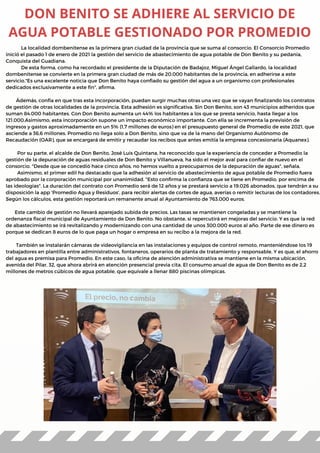 La localidad dombenitense es la primera gran ciudad de la provincia que se suma al consorcio. El Consorcio Promedio
inició el pasado 1 de enero de 2021 la gestión del servicio de abastecimiento de agua potable de Don Benito y su pedanía,
Conquista del Guadiana.
De esta forma, como ha recordado el presidente de la Diputación de Badajoz, Miguel Ángel Gallardo, la localidad
dombenitense se convierte en la primera gran ciudad de más de 20.000 habitantes de la provincia, en adherirse a este
servicio."Es una excelente noticia que Don Benito haya confiado su gestión del agua a un organismo con profesionales
dedicados exclusivamente a este fin", afirma.
Ádemás, confía en que tras esta incorporación, puedan surgir muchas otras una vez que se vayan finalizando los contratos
de gestión de otras localidades de la provincia. Esta adhesión es significativa. Sin Don Benito, son 43 municipios adheridos que
suman 84.000 habitantes. Con Don Benito aumenta un 44% los habitantes a los que se presta servicio, hasta llegar a los
121.000.Asimismo, esta incorporación supone un impacto económico importante. Con ella se incrementa la previsión de
ingresos y gastos aproximadamente en un 5% (1,7 millones de euros) en el presupuesto general de Promedio de este 2021, que
asciende a 36,6 millones. Promedio no llega solo a Don Benito, sino que va de la mano del Organismo Autónomo de
Recaudación (OAR), que se encargará de emitir y recaudar los recibos que antes emitía la empresa concesionaria (Aquanex).
Por su parte, el alcalde de Don Benito, José Luis Quintana, ha reconocido que la experiencia de conceder a Promedio la
gestión de la depuración de aguas residuales de Don Benito y Villanueva, ha sido el mejor aval para confiar de nuevo en el
consorcio. "Desde que se concedió hace cinco años, no hemos vuelto a preocuparnos de la depuración de aguas", señala.
Asimismo, el primer edil ha destacado que la adhesión al servicio de abastecimiento de agua potable de Promedio fuera
aprobado por la corporación municipal por unanimidad. "Esto confirma la confianza que se tiene en Promedio, por encima de
las ideologías". La duración del contrato con Promedio será de 12 años y se prestará servicio a 19.026 abonados, que tendrán a su
disposición la app 'Promedio Agua y Residuos', para recibir alertas de cortes de agua, averías o remitir lecturas de los contadores.
Según los cálculos, esta gestión reportará un remanente anual al Ayuntamiento de 763.000 euros.
Este cambio de gestión no llevará aparejado subida de precios. Las tasas se mantienen congeladas y se mantiene la
ordenanza fiscal municipal de Ayuntamiento de Don Benito. No obstante, si repercutirá en mejoras del servicio. Y es que la red
de abastecimiento se irá revitalizando y modernizando con una cantidad de unos 300.000 euros al año. Parte de ese dinero es
porque se dedican 8 euros de lo que paga un hogar o empresa en su recibo a la mejora de la red.
También se instalarán cámaras de videovigilancia en las instalaciones y equipos de control remoto, manteniéndose los 19
trabajadores en plantilla entre administrativos, fontaneros, operarios de planta de tratamiento y responsable. Y es que, el ahorro
del agua es premisa para Promedio. En este caso, la oficina de atención administrativa se mantiene en la misma ubicación,
avenida del Pilar, 32, que ahora abrirá en atención presencial previa cita. El consumo anual de agua de Don Benito es de 2,2
millones de metros cúbicos de agua potable, que equivale a llenar 880 piscinas olímpicas. 
DON BENITO SE ADHIERE AL SERVICIO DE
AGUA POTABLE GESTIONADO POR PROMEDIO
 