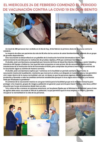 Un total de 280 personas han recibido en el día de hoy, 24 de febrero la primera dosis de la vacuna contra la
COVID19.
La mayoría de ellos son pacientes de más de 80 años de los centros de salud dombenitenses además de un grupo
de grandes dependientes.
Esta vacunación se desarrollará en un pabellón de la Institución Ferial de Extremadura-FEVAL, que
anteriormente ha servido para la realización de pruebas rápidas y PCR que continúan haciéndose.
El alcalde, José Luis Quintana acompañado por Gerente del Área de Salud Don Benito-Villanueva, Javier Valadés y
miembros del Equipo e Gobierno, han querido estar presentes en este primer día de vacunación masiva en las
instalaciones de la Institución Ferial de Extremadura-FEVAL para comprobar de primera mano que el comienzo de
la vacunación sigue su trámite de manera correcta.
El alcalde, José Luis Quintana explica que “comienza en la localidad un periodo sanitario importante, la
vacunación masiva de la población, momento que marcará un antes y un después en nuestras vidas y nos permitirá
vivir mejor dentro de la nueva normalidad, aún así, mi deseo es que las personas sigamos siendo responsables,
prudentes y llevando a cabo las medidas sanitarias establecidas porque el virus sigue entre nosotros y no hemos
dado por finalizada la pandemia”
El comienzo de la vacunación masiva es una gran noticia para la localidad ya que es la medida necesaria para
proteger a los mayores, grupos de riesgos y población en general y que servirá para hacer frente a esta dura y difícil
situación por la que atravesamos desde hace un año.
Tal y como se dio a conocer en semanas anteriores, en los planes fijados por el Ministerio de Sanidad, para el mes
de agosto debe estar vacunado el 70% de la población, lo que permitirá que el virus empiece a remitir y permita
recuperar la normalidad en la vida de las personas.
EL MIERCOLES 24 DE FEBRERO COMENZÓ EL PERIODO
DE VACUNACIÓN CONTRA LA COVID 19 EN DON BENITO
 