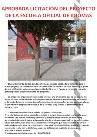 El Ayuntamiento de Don Benito, informa que queda aprobada la licitación para el
nuevo proyecto de realización de la Escuela Oficial de Idiomas de Don Benito que parte
de una edificación existente en la Avenida de Cánovas N º4 que se remodela y amplía
para responder a las necesidades del programa.
La propuesta arquitectónica consiste en crear una envolvente que tipológicamente
recoja los usos ordenados del edificio preexistente y los unifica con los de la ampliación,
ordenando de forma racional, todo el conjunto en un único volumen compacto en el que
el cerramiento propuesto filtra la luz de la fachada sur y tamiza la procedente de la
fachada norte.
La ordenación e implantación del programa consiste en:
En la planta baja se ubica, asociada al acceso principal, la consejería y reprografía, para
facilitar su uso por los alumnos y docentes, y el resto de los servicios de dirección y
secretaria de la zona docente, así como la sala de profesores. Asociado al espacio a doble
altura del vestíbulo se encuentra la sala de uso múltiples que es susceptible de un uso
independiente del resto de la edificación ofreciendo gran versatilidad al edificio Cuestión
esta que se repite con la biblioteca ,que está colocada en la planta primera, pero
asociada al mismo espacio.
El presupuesto de licitación es de 1.048.878,00 €
APROBADA LICITACIÓN DEL PROYECTO
DE LA ESCUELA OFICIAL DE IDIOMAS
 