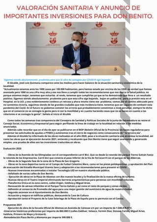 “Sigamos siendo absolutamente prudentes para que la cifra de contagios por COVID19 siga bajando”
El Alcalde, José Luis Quintana comparece ante los medios para hacer balance de la situación sanitaria y económica de la
localidad.
“Actualmente estamos ante los 1000 casos por 100.000 habitantes, pero hemos estado por encima de los 2200, es verdad que hemos
avanzado pero 1000 es una cifra muy alta y eso nos lleva a cumplir todas las recomendaciones que nos marca la Salud pública, no
porque estemos mejor, tenemos que evitarlas al revés, tenemos que cumplirlas ya que se ha demostrado que lleva a un resultado
positivo. Sigamos siendo absolutamente prudentes para que esta cifra siga bajando, bajan en población pero la presión esta en el
Hospital, en la UCI, y eso evidentemente conlleva un retraso y ahora mismo tiene ese problema, vamos por el camino adecuado pero
no cantemos victoria, seguimos siendo de las grandes ciudades que más incidencia tiene, tenemos que ser capaces de combatir esta
pandemia del Covid. En el futuro no podamos cometer los errores que probablemente cometimos a nivel personal, siempre he dicho
que en el comercio no se contagia la gente pero si con la movilidad y en cuanto haciendo cosas que no se hacen en cuanto a las
relaciones si se contagia la gente”. Señala al inicio el Alcalde
Como todas las semanas tras comparencia del Consejero de Sanidad y Políticas Sociales de la Junta de Extremadura se reúne el
Consejo Social, Económico y Empresarial para seguir perfilando la línea de trabajo en la localidad en relación a las medidas
anunciadas.
Además cabe recordar que en el día de ayer se publicaron en el BOP (Boletín Oficial de la Provincia) las bases reguladoras para
presentar las solicitudes de ayudas a PYMES y autónomos tras el cierre de negocios como consecuencia de “ la tercera ola”.
Además el Alcalde ha informado de las obras realizadas en el año 2020, pese a la situación sanitaria que atraviesa la localidad, así
como las obras que se ejecutarán durante 2021, entiendo y recalcando que Don Benito tiene que seguir avanzando y generando
empleo, una prueba de ellos son las inversiones traducidas en obras.
Evaluación 2020
- Obras de la Avenida de las Olimpiadas con el correspondiente carril Bici. Que va desde la rotonda del parque Tierno Galván hasta
la rotonda de los Empresarios. Carril bici que conecta el paso Inferior de la Vía de Ferrocarril con el parque de las Albercas.
- Obras de la Segunda fase de la zona de la Plaza de San Gregorio.
- Obras en la zona deportiva tanto en el Campo de Futbol Celestino Mera, como en las pistas polideportivas, y aprobación del Plan
de evacuación del Estadio Municipal Vicente Sanz y adaptación a las recomendaciones para prevenir el COVID.
- Nuevas inversiones encaminadas a instalar Tecnología LED en nuestro alumbrado público.
- Asfaltado de varias calles de Don Benito.
- Ejecución de obras en la Plaza de Abastos con dos nuevos locales y la finalización de la nueva oficina de turismo.
- Nuevas obras en el Teatro Imperial eliminando barreras arquitectónicas para personas con movilidad reducida.
- Plataforma Única en la zona centro, calles Virgen, Valdivia y Miguel Arias.
- Renovación de aéreas infantiles en el Parque Tierno Galván y así como el resto de parques y zonas verdes.
- Adhesión al consorcio de Promedio del agua para una mejor gestión del suministro de agua de nuestra ciudad.
- Segundo ascensor en el Ayuntamiento de Don Benito.
- Actuación y mejora en edificios públicos, destacando la Casa de Cultura
- Aprobación tanto el Proyecto de la Casa Solariega de la Plaza de España para su permuta con el Casino.
Propuestas 2021
-Ejecución de obra de la Escuela Oficial de Idiomas en Avenida de Cánovas s/n por un importe de 1.048.878.07 €.
-Itinerarios históricos preferentes por importe de 860.000 € (calles Zaldívar, Velasco, Fermín Díaz, Donoso Cortés, Miguel Arias,
Valdivia, Primero de Mayo y Groizard).
-Remodelación Plaza Berlín y Alemania por importe 390.000 €.
VALORACIÓN SANITARIA Y ANUNCIO DE
IMPORTANTES INVERSIONES PARA DON BENITO.
 