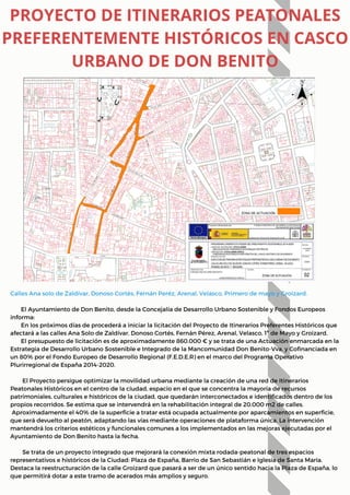 Calles Ana solo de Zaldívar, Donoso Cortés, Fernán Peréz, Arenal, Velasco, Primero de mayo y Groizard.
El Ayuntamiento de Don Benito, desde la Concejalía de Desarrollo Urbano Sostenible y Fondos Europeos
informa:
En los próximos días de procederá a iniciar la licitación del Proyecto de Itinerarios Preferentes Históricos que
afectará a las calles Ana Solo de Zaldívar, Donoso Cortés, Fernán Pérez, Arenal, Velasco, 1º de Mayo y Groizard.
El presupuesto de licitación es de aproximadamente 860.000 € y se trata de una Actuación enmarcada en la
Estrategia de Desarrollo Urbano Sostenible e Integrado de la Mancomunidad Don Benito-Vva. y Cofinanciada en
un 80% por el Fondo Europeo de Desarrollo Regional (F.E.D.E.R) en el marco del Programa Operativo
Plurirregional de España 2014-2020.
El Proyecto persigue optimizar la movilidad urbana mediante la creación de una red de Itinerarios
Peatonales Históricos en el centro de la ciudad, espacio en el que se concentra la mayoría de recursos
patrimoniales, culturales e históricos de la ciudad, que quedarán interconectados e identificados dentro de los
propios recorridos. Se estima que se intervendrá en la rehabilitación integral de 20.000 m2 de calles.
Aproximadamente el 40% de la superficie a tratar está ocupada actualmente por aparcamientos en superficie,
que será devuelto al peatón, adaptando las vías mediante operaciones de plataforma única. La intervención
mantendrá los criterios estéticos y funcionales comunes a los implementados en las mejoras ejecutadas por el
Ayuntamiento de Don Benito hasta la fecha.
Se trata de un proyecto integrado que mejorará la conexión mixta rodada-peatonal de tres espacios
representativos e históricos de la Ciudad: Plaza de España, Barrio de San Sebastián e Iglesia de Santa María.
Destaca la reestructuración de la calle Groizard que pasará a ser de un único sentido hacia la Plaza de España, lo
que permitirá dotar a este tramo de acerados más amplios y seguro.
PROYECTO DE ITINERARIOS PEATONALES
PREFERENTEMENTE HISTÓRICOS EN CASCO
URBANO DE DON BENITO
 