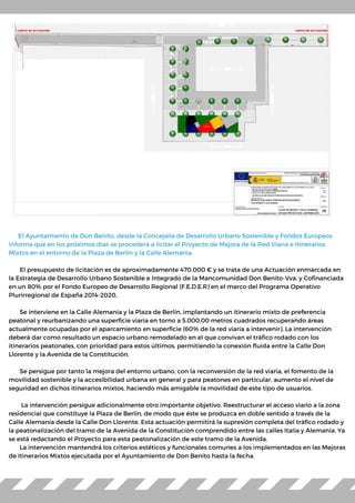 El Ayuntamiento de Don Benito, desde la Concejalía de Desarrollo Urbano Sostenible y Fondos Europeos
informa que en los próximos días se procederá a licitar el Proyecto de Mejora de la Red Viaria e Itinerarios
Mixtos en el entorno de la Plaza de Berlín y la Calle Alemania.
El presupuesto de licitación es de aproximadamente 470.000 € y se trata de una Actuación enmarcada en
la Estrategia de Desarrollo Urbano Sostenible e Integrado de la Mancomunidad Don Benito-Vva. y Cofinanciada
en un 80% por el Fondo Europeo de Desarrollo Regional (F.E.D.E.R) en el marco del Programa Operativo
Plurirregional de España 2014-2020,
Se interviene en la Calle Alemania y la Plaza de Berlín, implantando un itinerario mixto de preferencia
peatonal y reurbanizando una superficie viaria en torno a 5.000,00 metros cuadrados recuperando áreas
actualmente ocupadas por el aparcamiento en superficie (60% de la red viaria a intervenir). La intervención
deberá dar como resultado un espacio urbano remodelado en el que convivan el tráfico rodado con los
itinerarios peatonales, con prioridad para estos últimos, permitiendo la conexión fluida entre la Calle Don
Llorente y la Avenida de la Constitución.
Se persigue por tanto la mejora del entorno urbano, con la reconversión de la red viaria, el fomento de la
movilidad sostenible y la accesibilidad urbana en general y para peatones en particular, aumento el nivel de
seguridad en dichos itinerarios mixtos, haciendo más amigable la movilidad de este tipo de usuarios.
La intervención persigue adicionalmente otro importante objetivo. Reestructurar el acceso viario a la zona
residencial que constituye la Plaza de Berlín, de modo que éste se produzca en doble sentido a través de la
Calle Alemania desde la Calle Don Llorente. Esta actuación permitirá la supresión completa del tráfico rodado y
la peatonalización del tramo de la Avenida de la Constitución comprendido entre las calles Italia y Alemania. Ya
se está redactando el Proyecto para esta peatonalización de este tramo de la Avenida.
La intervención mantendrá los criterios estéticos y funcionales comunes a los implementados en las Mejoras
de Itinerarios Mixtos ejecutada por el Ayuntamiento de Don Benito hasta la fecha.
 
