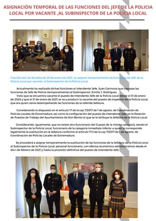 Tras Decreto de Alcaldía de 29 de enero de 2021, se asignan temporalmente las funciones de Jefe de la
Policía Local por vacante, al Subinspector de la Policía Local.
Actualmente ha realizado dichas funciones el Intendente-Jefe, Juan Carmona que traspasa las
funciones de Jefe de Policía (temporalmente) al Subinspector, Emilio J. Rodríguez.
Visto que se encuentra vacante el puesto de Intendente-Jefe de la Policía Local desde el 31 de enero
de 2020 y que el 31 de enero de 2021 se va a producir la vacante del puesto de Inspector de la Policía Local,
que era quien venía desempeñando las funciones de la referida Jefatura.
Considerando lo dispuesto en el artículo 17 de la Ley 7/2017 de 1 de agosto, de Coordinación de
Policías Locales de Extremadura, así como la configuración del puesto de Intendente-Jefe en la Relación
de Puestos de Trabajo del Ayuntamiento de Don Benito al que se le atribuye la Jefatura de la Policía Local.
Considerando, igualmente, que no existe otro funcionario del Cuerpo de la misma categoría, siendo el
Subinspector de la Policía Local, funcionario de la categoría inmediata inferior a quien le corresponde
legalmente la sustitución en la Jefatura conforme al artículo 17.3 de la Ley 7/2017 de 1 de agosto, de
Coordinación de Policías Locales de Extremadura
Se procederá a asignar temporalmente la sustitución de las funciones de la Jefatura de la Policía Local
al Subinspector de la Policía Local, personal funcionario, con efectos económico-administrativos desde el
día 1 de febrero de 2021 y hasta la provisión definitiva del puesto de Intendente Jefe.
ASIGNACIÓN TEMPORAL DE LAS FUNCIONES DEL JEFE DE LA POLICIA
LOCAL POR VACANTE ,AL SUBINSPECTOR DE LA POLICIA LOCAL
 