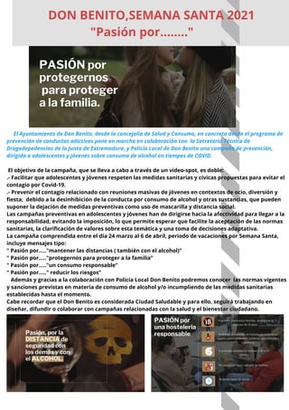 El Ayuntamiento de Don Benito, desde la concejalía de Salud y Consumo, en concreto desde el programa de
prevención de conductas adictivas pone en marcha en colaboración con la Secretaría Técnica de
Drogodepedencias de la Junta de Extremadura, y Policía Local de Don Benito una campaña de prevención,
dirigida a adolescentes y jóvenes sobre consumo de alcohol en tiempos de COVID.
El objetivo de la campaña, que se lleva a cabo a través de un video-spot, es doble:
.- Facilitar que adolescentes y jóvenes respeten las medidas sanitarias y cívicas propuestas para evitar el
contagio por Covid-19.
.- Prevenir el contagio relacionado con reuniones masivas de jóvenes en contextos de ocio, diversión y
fiesta, debido a la desinhibición de la conducta por consumo de alcohol y otras sustancias, que pueden
suponer la dejación de medidas preventivas como uso de mascarilla y distancia social.
Las campañas preventivas en adolescentes y jóvenes han de dirigirse hacia la afectividad para llegar a la
responsabilidad, evitando la imposición, lo que permite esperar que facilite la aceptación de las normas
sanitarias, la clarificación de valores sobre esta temática y una toma de decisiones adaptativa.
La campaña comprendida entre el día 24 marzo al 6 de abril, periodo de vacaciones por Semana Santa,
incluye mensajes tipo:
" Pasión por....."mantener las distancias ( también con el alcohol)”
" Pasión por....."protegernos para proteger a la familia”
" Pasión por....."un consumo responsable”
" Pasión por....." reducir los riesgos”
Además y gracias a la colaboración con Policía Local Don Benito podremos conocer las normas vigentes
y sanciones previstas en materia de consumo de alcohol y/o incumpliendo de las medidas sanitarias
establecidas hasta el momento.
Cabe recordar que el Don Benito es considerada Ciudad Saludable y para ello, seguirá trabajando en
diseñar, difundir o colaborar con campañas relacionadas con la salud y el bienestar ciudadano.
DON BENITO,SEMANA SANTA 2021
"Pasión por........"
 