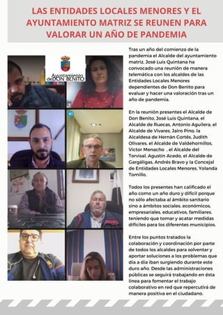 Tras un año del comienzo de la
pandemia el Alcalde del ayuntamiento
matriz, José Luis Quintana ha
convocado una reunión de manera
telemática con los alcaldes de las
Entidades Locales Menores
dependientes de Don Benito para
evaluar y hacer una valoración tras un
año de pandemia.
En la reunión presentes el Alcalde de
Don Benito, José Luis Quintana, el
Alcalde de Ruecas, Antonio Aguilera, el
Alcalde de Vivares, Jairo Pino, la
Alcaldesa de Hernán Cortés, Judith
Olivares, el Alcalde de Valdehornillos,
Victor Menacho , el Alcalde del
Torvisal, Agustín Acedo, el Alcalde de
Gargáligas, Andrés Bravo y la Concejal
de Entidades Locales Menores, Yolanda
Tomillo.
Todos los presentes han calificado el
año como un año duro y difícil porque
no sólo afectaba al ámbito sanitario
sino a ámbitos sociales, económicos,
empresariales, educativos, familiares,
teniendo que tomar y acatar medidas
difíciles para los diferentes municipios.
Entre los puntos tratados la
colaboración y coordinación por parte
de todos los alcaldes para solventar y
aportar soluciones a los problemas que
día a día iban surgiendo durante este
duro año. Desde las administraciones
públicas se seguirá trabajando en ésta
línea para fomentar el trabajo
colaborativo en red que repercutirá de
manera positiva en el ciudadano.
LAS ENTIDADES LOCALES MENORES Y EL
AYUNTAMIENTO MATRIZ SE REUNEN PARA
VALORAR UN AÑO DE PANDEMIA
 