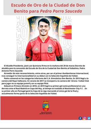 El Alcalde-Presidente, José Luis Quintana firma en la mañana del 29 de marzo Decreto de
alcaldía para la concesión del Escudo de Oro de la Ciudad de Don Benito al futbolista, Pedro
Antonio Porro Sauceda
Acreedor de este reconocimiento, entre otras, por ser el primer dombenitense internacional,
tras conseguir la internacionalidad en su debut con la Selección Española de Fútbol.
Pedro comenzó en las categorías inferiores del C.A. Gimnástico Don Benito. En 2015 llegó a la
cantera del Rayo Vallecano. En verano de 2017 se incorporó a la cantera del Girona Futbol Club
para jugar en su equipo juvenil y en su equipo filial.
Debutó en Primera División en 2018, en 2019 logró su primer gol como profesional en una
derrota ante el Real Madrid en Copa del Rey, al tiempo se trasladó al Manchester City F.C . En
su primer año en Portugal ganó la Copa de la Liga marcando el único gol de la final y
actualmente forma parte de la Selección Española de Fútbol.
Escudo de Oro de la Ciudad de Don
Benito para Pedro Porro Sauceda
 