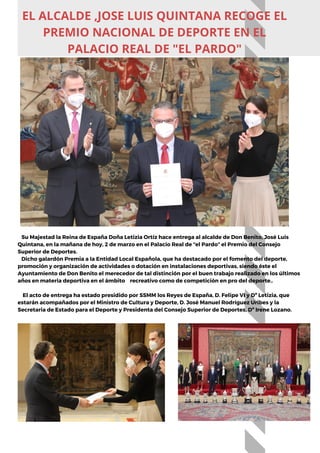 Su Majestad la Reina de España Doña Letizia Ortíz hace entrega al alcalde de Don Benito, José Luis
Quintana, en la mañana de hoy, 2 de marzo en el Palacio Real de “el Pardo” el Premio del Consejo
Superior de Deportes.
Dicho galardón Premia a la Entidad Local Española, que ha destacado por el fomento del deporte,
promoción y organización de actividades o dotación en instalaciones deportivas, siendo éste el
Ayuntamiento de Don Benito el merecedor de tal distinción por el buen trabajo realizado en los últimos
años en materia deportiva en el ámbito recreativo como de competición en pro del deporte..
El acto de entrega ha estado presidido por SSMM los Reyes de España, D. Felipe VI y Dª Letizia, que
estarán acompañados por el Ministro de Cultura y Deporte, D. José Manuel Rodríguez Uribes y la
Secretaria de Estado para el Deporte y Presidenta del Consejo Superior de Deportes, Dª Irene Lozano.
EL ALCALDE ,JOSE LUIS QUINTANA RECOGE EL
PREMIO NACIONAL DE DEPORTE EN EL
PALACIO REAL DE "EL PARDO"
 