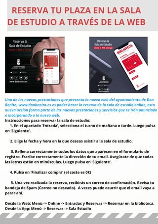RESERVA TU PLAZA EN LA SALA
DE ESTUDIO A TRAVÉS DE LA WEB
Una de las nuevas prestaciones que presenta la nueva web del ayuntamiento de Don
Benito, www.donbenito.es es poder hacer la reserva de la sala de estudio online, esta
nueva acción forma parte de las nuevas prestaciones y servicios que se irán anunciado
e incorporando a la nueva web.
Instrucciones para reservar la sala de estudio:
1. En el apartado ‘Entrada’, selecciona el turno de mañana o tarde. Luego pulsa
en ’Siguiente’.
  2. Elige la fecha y hora en la que deseas asistir a la sala de estudio.  
3. Rellena correctamente todos los datos que aparecen en el formulario de
registro. Escribe correctamente la dirección de tu email. Asegúrate de que todas
las letras están en minúsculas. Luego pulsa en ’Siguiente’.
 
4. Pulsa en ‘Finalizar compra’ (el coste es 0€)
5. Una vez realizada la reserva, recibirás un correo de confirmación. Revisa tu
bandeja de Spam (Correo no deseado). A veces puede ocurrir que el email vaya a
parar ahí.
Desde la Web: Menú -> Online -> Entradas y Reservas -> Reservar en la biblioteca.
Desde la App: Menú -> Reservas -> Sala Estudio
 