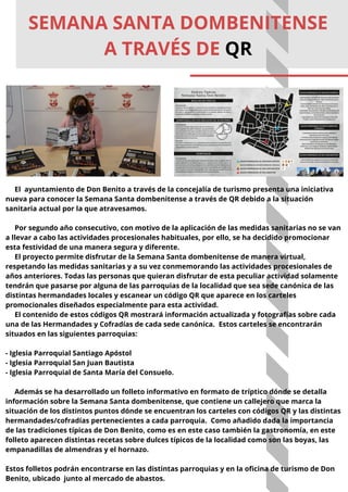 El ayuntamiento de Don Benito a través de la concejalía de turismo presenta una iniciativa
nueva para conocer la Semana Santa dombenitense a través de QR debido a la situación
sanitaria actual por la que atravesamos.
Por segundo año consecutivo, con motivo de la aplicación de las medidas sanitarias no se van
a llevar a cabo las actividades procesionales habituales, por ello, se ha decidido promocionar
esta festividad de una manera segura y diferente.
El proyecto permite disfrutar de la Semana Santa dombenitense de manera virtual,
respetando las medidas sanitarias y a su vez conmemorando las actividades procesionales de
años anteriores. Todas las personas que quieran disfrutar de esta peculiar actividad solamente
tendrán que pasarse por alguna de las parroquias de la localidad que sea sede canónica de las
distintas hermandades locales y escanear un código QR que aparece en los carteles
promocionales diseñados especialmente para esta actividad.
El contenido de estos códigos QR mostrará información actualizada y fotografías sobre cada
una de las Hermandades y Cofradías de cada sede canónica. Estos carteles se encontrarán
situados en las siguientes parroquias:
- Iglesia Parroquial Santiago Apóstol
- Iglesia Parroquial San Juan Bautista
- Iglesia Parroquial de Santa María del Consuelo.
Además se ha desarrollado un folleto informativo en formato de tríptico dónde se detalla
información sobre la Semana Santa dombenitense, que contiene un callejero que marca la
situación de los distintos puntos dónde se encuentran los carteles con códigos QR y las distintas
hermandades/cofradías pertenecientes a cada parroquia. Como añadido dada la importancia
de las tradiciones típicas de Don Benito, como es en este caso también la gastronomía, en este
folleto aparecen distintas recetas sobre dulces típicos de la localidad como son las boyas, las
empanadillas de almendras y el hornazo.
Estos folletos podrán encontrarse en las distintas parroquias y en la oficina de turismo de Don
Benito, ubicado junto al mercado de abastos.
SEMANA SANTA DOMBENITENSE
A TRAVÉS DE QR
 