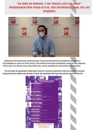 Dada las circunstancias sanitarias por la que atravesamos el programa de actos y
actividades en torno al 8 de marzo, Día Internacional de la Mujeres, serán en su mayoría
online y/o con aforos muy reducidos tal y como establecen los protocolos actuales.
El concejal de Igualdad y Bienestar Social, Vicente Izquierdo informa sobre la amplia
programación elaborada desde el área de Igualdad del Ayuntamiento de Don Benito
“NI MÁS NI MENOS, Y DE TODOS LOS COLORES”
PROGRAMACIÓN PARA El 8 M, DÍA INTERNACIONAL DE LAS
MUJERES.
 