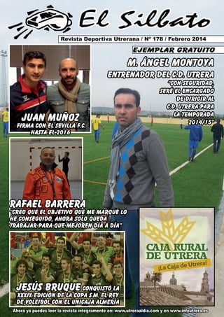 El Silbato
Revista Deportiva Utrerana / Nº 178 / Febrero 2014

ejemplar gratuito

M. ÁNGEL MONTOYA
ENTRENADOR DEL C.D. UTRERA

juan muñoz

firma con el sevilla f.c.
hasta el 2016

“CON SEGURIDAD,
SERÉ EL ENCARGADO
DE DIRIGIR AL
C.D. UTRERA PARA
LA TEMPORADA
2014/15”

RAFAEL BARRERA

“CREO QUE EL OBJETIVO QUE ME MaRQUÉ LO
HE CONSEGUIDO, AHORA SÓLO QUEDA
TRABAJAR PARA QUE MEJOREN DÍA A DÍA”

jesús bruque conquistó la
xxxix edición de la copa s.m. el rey
de voleibol con el unicaja almería

Ahora ya puedes leer la revista íntegramente en: www.utreraaldia.com y en www.infoutrera.es

 