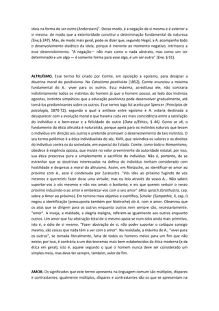 ideia na forma de ser outro (Anderssein)". Desse modo, é a negação de si mesma e é exterior a
si mesma: de modo que a exterioridade constitui a determinação fundamental da natureza
(Ene,§ 247). Mas, de modo mais geral, pode-se dizer que, segundo Hegel, a A. acompanha todo
o desenvolvimento dialético da Ideia, porque é inerente ao momento negativo, intrínseco a
esse desenvolvimento. "A negação— não mais como o nada abstrato, mas como um ser
determinado e um algo — é somente forma para esse algo, é um ser outro" (Ene, § 91).
ALTRUÍSMO. Esse termo foi criado por Comte, em oposição a egoísmo, para designar a
doutrina moral do positivismo. No Catecismo positivista (1852), Comte enunciou a máxima
fundamental do A.: viver para os outros. Essa máxima, acreditava ele, não contraria
indistintamente todos os instintos do homem já que o homem possui, ao lado dos instintos
egoístas, instintos simpáticos que a educação positivista pode desenvolver gradualmente, até
torná-los predominantes sobre os outros. Esse termo logo foi aceito por Spencer (Princípios de
psicologia, 1870-72), segundo o qual a antítese entre egoísmo e A. estaria destinada a
desaparecer com a evolução moral e que haveria cada vez mais coincidência entre a satisfação
do indivíduo e o bem-estar e a felicidade do outro (Data o/Ethics, § 46). Como se vê, o
fundamento da ética altruísta é naturalista, porque apela para os instintos naturais que levam
o indivíduo em direção aos outros e pretende promover o desenvolvimento de tais instintos. O
seu termo polêmico é a ética individualista do séc. XVIII, que reivindica os valores e os direitos
do indivíduo contra os da sociedade, em especial do Estado. Comte, como todo o Romantismo,
obedece à exigência oposta, que insiste no valor preeminente da autoridade estatal; por isso,
sua ética prescreve pura e simplesmente o sacrifício do indivíduo. Não é, portanto, de se
estranhar que as doutrinas interessadas na defesa do indivíduo tenham considerado com
hostilidade e desprezo a moral do altruísmo. Assim, em Nietzsche, ao identificar-se amor ao
próximo com A., este é condenado por Zaratustra. "Vós ides ao próximo fugindo de vós
mesmos e quereríeis fazer disso uma virtude; mas eu leio através do vosso A... Não sabeis
suportar-vos a vós mesmos e não vos amais o bastante; e eis que quereis seduzir o vosso
próximo induzindo-o ao amor e embelezar-vos com o seu amor" (Also sprach Zarathustra, cap.
sobre o Amor ao próximo). Em terreno mais objetivo e científico, Scheler (Sympathie, II, cap. I)
negou a identificação (pressuposta também por Nietzsche) do A. com o amor. Observou que
os atos que se dirigem para os outros enquanto outros nem sempre são, necessariamente,
"amor". A inveja, a maldade, a alegria maligna, referem-se igualmente aos outros enquanto
outros. Um amor que faz abstração total de si mesmo apoia-se num ódio ainda mais primitivo,
isto é, o ódio de si mesmo. "Fazer abstração de si, não poder suportar o colóquio consigo
mesmo, são coisas que nada têm a ver com o amor". Na realidade, a máxima do A., "viver para
os outros", se tomada literalmente, faria de todos os homens meios para um fim que não
existe; por isso, é contrária a um dos teoremas mais bem estabelecidos da ética moderna (e da
ética em geral), isto é, aquele segundo o qual o homem nunca deve ser considerado um
simples meio, mas deve ter sempre, também, valor de fim.
AMOR. Os significados que este termo apresenta na linguagem comum são múltiplos, díspares
e contrastantes; igualmente múltiplos, díspares e contrastantes são os que se apresentam na
 