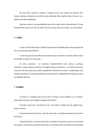 Ser ateu não é rejeitar o mistério, é rejeitar livrar-se do mistério ou reduzí-lo sem
maiores esforços, mediante um ato de fé ou de submissão. Não é explicar tudo, é recusar - se a
explicar tudo pelo inexplicável.
Que Deus existe, é uma possibilidade que não se pode excluir racionalmente. É o que
faz do ateísmo o que ele é: não um saber, mas uma crença, não uma certeza, mas uma aposta.
IX - A ARTE
A arte é um fito do homem. A beleza faz parte das finalidades pelo menos possíveis da
arte; mas não basta para definí-la.
A arte não passa de um reflexo do mundo em que o homem se encontra. Não se trata
de imitação. O artista cria, não copia.
As artes costumam - se enumerar tradicionalmente seis: pintura, escultura,
arquitetura, música, dança e literatura. Faz algum tempo, acrescentou - se a sétima arte que é
o cinema e até uma oitava que seriam os quadrinhos. Elas têm em comum a subjetividade. Elas
também coincidem na emoção agradável que proporcionam, independente de qualquer posse
ou utilidade esperada.
X - O TEMPO
O tempo é a condição para nós de tudo. O tempo é uma evidência e um mistério:
todos experimentam, mas ninguém consegue apreendê-lo.
O tempo é para nós o horizonte do ser e de todo ser. Nada sem ele, poderia ficar,
passar ou durar.
O que chamamos de tempo é, antes de mais nada, a sucessão do passado, do presente
e do futuro.
O passado já não é, o futuro ainda não é, somente há o presente, que é o único tempo
real, porém, só tomamos consciência do tempo, ao contrário, pois nos lembramos do passado
 