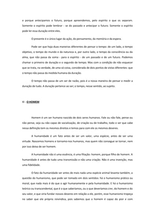 e porque antecipamos o futuro, porque apreendemos, pelo espírito o que os separam.
Somente o espírito pode lembrar - se do passado e antecipar o futuro. Somente o espírito
pode ler essa duração entre eles.
O presente é o único lugar da ação, do pensamento, da memória e da espera.
Pode ser que haja duas maneiras diferentes de pensar o tempo: de um lado, o tempo
objetivo, o tempo do mundo e da natureza e, por outro lado, o tempo da consciência ou da
alma, que não passa da soma - para o espírito - de um passado e de um futuro. Podemos
chamar o primeiro de duração e o segundo de tempo. Mas com a condição de não esquecer
que se trata, na verdade, de uma só coisa, considerada de dois pontos de vistas diferentes: que
o tempo não passa da medida humana da duração.
O tempo não passa de um ser de razão, pois é a nossa maneira de pensar e medir a
duração de tudo. A duração pertence ao ser; o tempo, nesse sentido, ao sujeito.
XI - O HOMEM
Homem é um ser humano nascido de dois seres humanos. Fale ou não fale, pense ou
não pense, seja ou não capaz de socialização, de criação ou de trabalho, todo o ser que cabe
nessa definição tem os mesmos direitos e temos para com ele os mesmos deveres.
A humanidade é um fato antes de ser um valor, uma espécie, antes de ser uma
virtude. Nascemos homens e tornamo-nos humanos, mas quem não consegue se tornar, nem
por isso deixa de ser homem.
A humanidade não é uma essência, é uma filiação: homem, porque filho de homem. A
humanidade é antes de tudo uma transmissão e não uma criação. Não é uma invenção, mas
uma fidelidade.
O fato da humanidade ser antes de mais nada uma espécie animal levanta também, a
questão do humanismo, que pode ser tomado em dois sentidos: há o humanismo prático ou
moral, que nada mais é do que o agir humanamente e pela humanidade. E há o humanismo
teórico ou transcendental, que é o que saberíamos, ou o que deveríamos crer, do homem e do
seu valor, e que viria fundar nossos deveres em relação a ele, porém, esse humanismo tropeça
no saber que ele próprio reivindica, pois sabemos que o homem é capaz do pior e com
 
