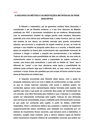 2008.
O DISCURSO DO MÉTODO E AS MEDITAÇÕES METAFÍSICAS DE RENÉ
DESCARTES
O filósofo e matemático, pai da geometria analítica René Descartes é
considerado o pai da filosofia moderna, e o seu livro Discurso do Método,
publicado em 1637, o documento constitutivo da era moderna. Decepcionado
com os ensinamentos cristãos do colégio jesuíta onde estudara, Descartes
pretendia criar uma ciência que unificasse todo o saber humano, bem ao modo
dos anseios de sua época, um período marcado pelo grande racionalismo
clássico, que provocou o surgimento do sujeito moderno, já que, ao invés de
começar o seu trabalho se pergunta sobre Deus ou o mundo, a filosofia desta
época se empenha na busca pelo conhecimento das capacidades humanas de
conhecer e chegar à verdade a respeito dos acontecimentos e da realidade.
Trata-se de uma busca pela possibilidade de falar em reflexão, de uma volta do
conhecimento sobre si mesmo, sobre a capacidade do sujeito conhecer o
mundo, uma busca pela consciência, a qual está no âmbito da “alma” que é
diferente do “corpo” e por isso, aborda-se nesta época a possibilidade do
intelecto pode conhecer algo que é diferente dele, ou seja, como a alma pode
conhecer o corpo. Essas são questões que vão ocupar de forma central as duas
obras de Descartes em análise aqui.
A resposta encontrada pela filosofia desta época, com a ajuda da
produção cartesiana, tem a ver com o objeto do conhecimento, ou seja, conclui-
se que as coisas externas (natureza, vida social e política) podem ser
conhecidas apenas como representações (ideias formadas pelo sujeito). Isto
significa que tudo o que pode ser conhecido deve poder ser transformado em
um conceito, uma ideia formulada pelo intelecto e que a natureza e a sociedade
podem ser inteiramente conhecidas pelo sujeito. Trata-se de uma afirmação
clara da força da racionalidade, já que a realidade seria intrinsecamente racional,
já que pode ser conhecida pelo sujeito. A partir de Galileu (1564-1642:
matemático, físico e astrônomo italiano que sustentou o sistema de Copérnico
proporcionando-lhe bases científicas) esta realidade era constituída por um
sistema de mecanismos físicos racionais, cuja estrutura seria a matemática. A
mecânica, surgida neste contexto, seria a ciência clássica capaz de decifrar
estes mecanismos enquanto sistema de causalidades racionais que podem ser
 