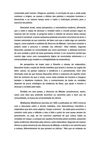 conhecidas pelo homem. Chega-se, portanto, à convicção de que a razão pode
conhecer a origem, as causas e efeitos das paixões e emoções humanas e
dominá-las e ao mesmo tempo seria a razão a motivação primeira para o
exercício da política.
Descartes funda, nessa perspectiva, o racionalismo moderno, afirmando
que a razão é capaz de alcançar a verdade sobre o mundo porque segue as
mesmas leis do mundo. A pergunta sobre o método de alcance desta clareza
racional é inevitável: a teoria cartesiana pretende encontrar uma forma de levar o
homem extraviado ao seu caminho, de fazer com que a razão siga um caminho
seguro, como explicita o subtítulo de Discurso do Método, “para bem conduzir a
própria razão e procurar a verdade nas ciências”. Este método, segundo
Descartes, pautado na racionalidade usa como premissas: a dedução (anúncio
de uma verdade a partir de duas premissas iniciais: é um raciocínio mental que
conclui algo como uma consequência lógica de enunciados anteriores) e a
universalidade (cujo modelo é a inteligibilidade da matemática).
Na perspectiva de trazer para a filosofia a clareza da matemática,
Descartes funda a noção de dúvida metódica que levaria o homem ao cogito (do
latim: penso; ao pensar capta-se a existência e o pensamento). Com esta
afirmação mais do que famosa Descartes afirma a soberania do espírito (mais
fácil de conhecer do que o corpo, numa visão dualista do homem) e inaugura
também o idealismo moderno. Ora, o conhecimento de todas as verdades
depende da prova ontológica da existência de Deus, que ajuda o homem a
alcançar a verdade pela razão.
Dividido em seis partes, o Discurso do Método caracteriza-se, assim,
como uma obra que pretende encontrar os caminhos para o bom uso da
racionalidade, na busca da universalidade da ciência.
Meditações Metafísicas (escritas em 1629 e publicadas em 1641) inicia-se
com a discussão sobre a dúvida metódica, uma desconfiança voluntária e
sistemática que tem como objetivo “limpar o terreno” da razão para encontrar o
caminho certo para a reflexão e isso é feito a partir de uma quase ascese do
pensamento, ou seja, de um exercício espiritual de que coloca todas as
verdades em xeque, a começar por aquelas fornecidas pelos sentidos, passando
pelas evidências oferecidas pela ciência e pela matemática. Segundo ele mesmo
afirma na parte terceira do seu Discurso do Método, a dúvida é um caminho para
a certeza, diferentemente do que pensam os céticos: “Não que eu imitasse os
 