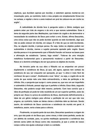 cépticos, que duvidam apenas por duvidar, e ostentam apenas manter-se em
irresolução; pois, ao contrário, todo o meu projeto era simplesmente firmar-me
na certeza, e rejeitar a terra e areia instável em prol de colocar-me em rocha ou
argila”.
A radicalidade da dúvida leva à pergunta sobre o Gênio maligno que
poderia estar por trás do engano e do erro a que somos submetidos. Esse é
tema da segunda parte das Meditações, que tratam do cogito e de demonstrar a
necessidade da existência de Deus para evitar o erro. Existe, afirma Descartes,
uma única coisa que não se pode duvidar quando se está duvidando, algo que
não se pode colocar em dúvida, em xeque. É o fato de que se está duvidando.
Ora, se alguém duvida, é porque pensa. Ou seja, todos os objetos podem ser
submetidos à dúvida, menos o sujeito pensante apoiado pelo cogito. Quem
duvida pensa e é no pensamento que o filósofo francês vai buscar as bases para
a afirmação da existência: “penso, logo existo”. Trata-se de uma intuição
metafísica fundamental para o pensamento moderno a partir de Descartes.
Nasce aí o domínio ontológico do ser que pensa os objetos do mundo.
Na terceira parte da sua obra o filósofo vai se empenhar em provar
duplamente a existência de Deus, já que, até agora, apenas tem certeza da
existência de seu ser enquanto ser pensante, já que “a alma é mais fácil de
conhecer do que o corpo”. Analisando a sua “alma”, ou seja, o cogito ele se dá
conta de que existe nela uma ideia extraordinária, a ideia da perfeição e de
infinito. Ora, a pergunta que surge é: como posso eu, que sou um ser imperfeito
e submetido à finitude, pensar algo que é perfeito e infinito. Essa ideia, segundo
Descartes, não poderia surgir dele mesmo, portanto. Com isso conclui que a
ideia de perfeição só pode ter sido recebida de um ser superior perfeito, autor do
próprio ser. Essa é a prova da existência de Deus, declinando definitivamente a
ideia de um gênio maligno para afirmar a perfeição de um ser que não nos
engana, ao contrário, todas as ideias claras e distintas dele se derivam. Sendo
assim, da existência de Deus conclui-se a existência do mundo em geral. A
metafísica, assim, seria a base para a ciência.
Finalmente, na quarta parte da sua obra, Descartes questiona a origem do
erro, que não pode vir de Deus que, como vimos, é tido como perfeito, senão de
um defeito da vontade, para, na quinta meditação apresentar a existência dos
demais seres (além de Deus) como não necessária, já que a união de nosso
corpo e alma nos ajuda a alcançar o bem e a verdade.
 