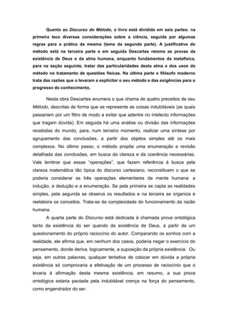 Quanto ao Discurso do Método, o livro está dividido em seis partes: na
primeira tece diversas considerações sobre a ciência, seguida por algumas
regras para a prática da mesma (tema da segunda parte). A justificativa do
método está na terceira parte e em seguida Descartes retoma as provas da
existência de Deus e da alma humana, enquanto fundamentos da metafísica,
para na seção seguinte, tratar das particularidades desta alma e dos usos do
método no tratamento de questões físicas. Na última parte o filósofo moderno
trata das razões que o levaram a explicitar o seu método e das exigências para o
progresso do conhecimento.
Nesta obra Descartes enumera o que chama de quatro preceitos de seu
Método, descritas de forma que se represente as coisas indubitáveis (as quais
passariam por um filtro de modo a evitar que adentre no intelecto informações
que tragam dúvida). Em seguida há uma análise ou divisão das informações
recebidas do mundo, para, num terceiro momento, realizar uma síntese por
agrupamento das conclusões, a partir dos objetos simples até os mais
complexos. No último passo, o método propõe uma enumeração e revisão
detalhada das conclusões, em busca da clareza e da coerência necessárias.
Vale lembrar que essas “operações”, que fazem referência à busca pela
clareza matemática tão típica do discurso cartesiano, reconstituem o que se
poderia considerar as três operações elementares da mente humana: a
indução, a dedução e a enumeração. Se pela primeira se capta as realidades
simples, pela segunda se observa os resultados e na terceira se organiza e
reelabora os conceitos. Trata-se da complexidade do funcionamento da razão
humana.
A quarta parte do Discurso está dedicada à chamada prova ontológica
tanto da existência do ser quando da existência de Deus, a partir de um
questionamento do próprio raciocínio do autor. Comparando os sonhos com a
realidade, ele afirma que, em nenhum dos casos, poderia negar o exercício do
pensamento, donde deriva, logicamente, a suposição da própria existência. Ou
seja, em outras palavras, qualquer tentativa de colocar em dúvida a própria
existência só comprovaria a efetivação de um processo de raciocínio que o
levaria à afirmação desta mesma existência, em resumo, a sua prova
ontológica estaria pautada pela indubitável crença na força do pensamento,
como engendrador do ser.
 