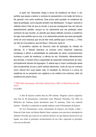 A partir daí, Descartes chega à prova da existência de Deus, o ser
perfeito que passa a abonar a conduta do pensamento e da razão de forma a
lhe garantir uma certa coerência. Esta prova está pautada na existência da
ideia de perfeição, como exposto também nas Meditações: “A seguir, fazendo a
reflexão sobre o fato de que eu duvido, e que por conseguinte meu ser não era
absolutamente perfeito, porque eu via claramente que era perfeição maior
conhecer do que duvidar, eu percebi que dessa reflexão concluía a existência
de algo mais perfeito que eu era; e eu claramente percebi que essa percepção
vinha de uma natureza que era de fato mais perfeita [que a minha]. (...) Para
ser dito em uma palavra, que era Deus.” (Discurso, parte 4)
O penúltimo capítulo do Discurso trata da aplicação do método às
ciências. Aí o filósofo descreve os animais como máquinas orgânicas
complexas e afirma a possibilidade de explicação de vários comportamentos
humanos a partir da mecânica, a ciência da vez. Entretanto, diferentemente
dos animais, o homem teria a capacidade de responder criativamente ao meio,
principalmente através da linguagem. E estaria aqui a maior contribuição desta
obra fundamental, já que a partir desses elementos, muito do que se conhece
como ciência tem suas bases nela. O resultado do Dircurso é a prova da
existência do eu pensante (res cogitans) e da matéria (res extensa), além da
existência do próprio Deus.
7. EPICURO. Pensamentos. São Paulo: Martin Claret, 2005. (A Obra-Prima de cada
autor).
O LIVRO.
A obra de Epicuro contém mais de 300 volumes. Diógenes Laércio organizou
uma lista de 40 pensamentos, conhecidos como Máximas Principais. Em 1888, na
Biblioteca do Vaticano foram descobertas mais 81 máximas. Todo esse material
literário – filosófico é conhecido no mundo moderno como O Pensamento de Epicuro.
No livro Pensamentos, textos selecionados de Epicuro, da Coleção a Obra –
Prima de Cada Autor, da Editora Martin Claret, contamos com uma breve introdução de
Johannes Newaldt, que situa-nos no contexto histórico em que Epicuro desenvolveu seu
legado, nos relata os principais acontecimentos de sua vida e apresenta os principais
eixos de sua filosofia.
 