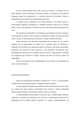 O livro contém também duas cartas escritas por Epicuro. A primeira, ao seu
aluno Meneceu, onde encontramos, em forma resumida, o seu ponto de vista tanto da
linguagem quanto dos pensamentos e a doutrina epicureia da felicidade. Todos os
fragmentos da ética epicureia são apresentados nessa carta.
A segunda carta é destinada ao seu aluno Heródoto e sob forma concisa e
rigorosamente dogmática encontramos a verdadeira doutrina natural do seu sistema,
porém, como o tema principal é a filosofia do prazer, são apresentadas apenas partes da
carta.
Em seguida são apresentados os 40 aforismos que Diógenes Laércio incorporou
à sua biografia de Epicuro. Neles contêm os ensinamentos valiosos do mestre de forma
curta e concisa. A maior parte desses aforismos é voltada à filosofia do direito.
Outras sentenças, que não foram transmitidas até nós dentro do seu contexto
original, nos são apresentadas em ordem livre. A primeira parte dos aforismos e
fragmentos foi retirada de um manuscrito grego do Vaticano, onde foram encontrados,
juntamente com trechos de outros epicureus, e são facilmente reconhecidos como
propriedade do mestre pelo seu conteúdo e pela sua forma. A segunda parte é formada
por fragmentos que devemos à citações textuais por parte de diversos autores da
Antiguidade.
Por fim, encontramos textos complementares, que auxiliam no entendimento da
vida e da obra de Epicuro.
CONTEXTO HISTÓRICO.
Após ser conquistada por Alexandre, o Grande (356 – 323 a.C.), a Grécia passou
a integrar um vasto organismo político, verdadeiro mosaico de povos.
A cultura grega se difundiu, mas também assumiu características novas ao entrar
em contato com outras culturas. Ocasionando dessa maneira, a perda de liberdade
política, primeiro frente aos macedônios e depois, frente aos romanos.
A impossibilidade de participação no governo, que o cidadão grego conheceu,
sobretudo no momento de democracia, fez com que o conhecimento deixasse de ser
preparação para ser prática política, passando a se ocupar, fundamentalmente, do
 