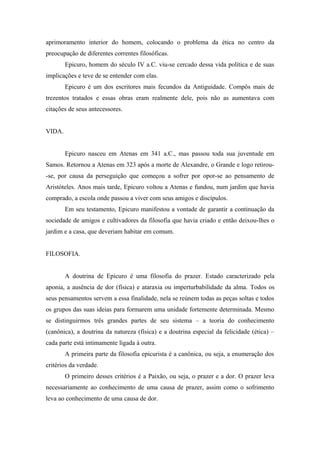 aprimoramento interior do homem, colocando o problema da ética no centro da
preocupação de diferentes correntes filosóficas.
Epicuro, homem do século IV a.C. viu-se cercado dessa vida política e de suas
implicações e teve de se entender com elas.
Epicuro é um dos escritores mais fecundos da Antiguidade. Compôs mais de
trezentos tratados e essas obras eram realmente dele, pois não as aumentava com
citações de seus antecessores.
VIDA.
Epicuro nasceu em Atenas em 341 a.C., mas passou toda sua juventude em
Samos. Retornou a Atenas em 323 após a morte de Alexandre, o Grande e logo retirou-
-se, por causa da perseguição que começou a sofrer por opor-se ao pensamento de
Aristóteles. Anos mais tarde, Epicuro voltou a Atenas e fundou, num jardim que havia
comprado, a escola onde passou a viver com seus amigos e discípulos.
Em seu testamento, Epicuro manifestou a vontade de garantir a continuação da
sociedade de amigos e cultivadores da filosofia que havia criado e então deixou-lhes o
jardim e a casa, que deveriam habitar em comum.
FILOSOFIA.
A doutrina de Epicuro é uma filosofia do prazer. Estado caracterizado pela
aponia, a ausência de dor (física) e ataraxia ou imperturbabilidade da alma. Todos os
seus pensamentos servem a essa finalidade, nela se reúnem todas as peças soltas e todos
os grupos das suas ideias para formarem uma unidade fortemente determinada. Mesmo
se distinguirmos três grandes partes de seu sistema – a teoria do conhecimento
(canônica), a doutrina da natureza (física) e a doutrina especial da felicidade (ética) –
cada parte está intimamente ligada à outra.
A primeira parte da filosofia epicurista é a canônica, ou seja, a enumeração dos
critérios da verdade.
O primeiro desses critérios é a Paixão, ou seja, o prazer e a dor. O prazer leva
necessariamente ao conhecimento de uma causa de prazer, assim como o sofrimento
leva ao conhecimento de uma causa de dor.
 