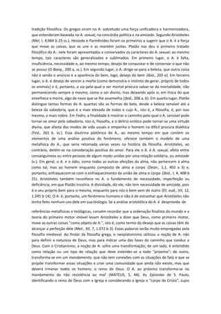 tradição filosófica. Os gregos viram no A. sobretudo uma força unificadora e harmonizadora,
que entenderam baseada no A. sexual, na concórdia política e na amizade. Segundo Aristóteles
(Mel, I, 4,984 b 25 ss.), Hesíodo e Parmênides foram os primeiros a sugerir que o A. é a força
que move as coisas, que as une e as mantém juntas. Platão nos deu o primeiro tratado
filosófico do A.: nele foram apresentados e conservados os caracteres do A. sexual; ao mesmo
tempo, tais caracteres são generalizados e sublimados. Em primeiro lugar, o A. é falta,
insuficiência, necessidade e, ao mesmo tempo, desejo de conquistar e de conservar o que não
se possui (O Banq., 200 a, ss.). Em segundo lugar, o A. dirige-se para a beleza, que outra coisa
não é senão o anúncio e a aparência do bem, logo, desejo do bem (ibid., 205 e). Em terceiro
lugar, o A. é desejo de vencer a morte (como demonstra o instinto de gerar, próprio de todos
os animais) e é, portanto, a via pela qual o ser mortal procura salvar-se da mortalidade, não
permanecendo sempre o mesmo, como o ser divino, mas deixando após si, em troca do que
envelhece e morre, algo de novo que se lhe assemelha (Jbid., 208 a, b). Em quarto lugar, Platão
distingue tantas formas do A. quantas são as formas do belo, desde a beleza sensível até a
beleza da sabedoria, que é a mais elevada de todas e cujo A., isto é, a filosofia, é, por isso
mesmo, o mais nobre. Em Fedro, a finalidade é mostrar o caminho pelo qual o A. sensível pode
tornar-se amor pela sabedoria, isto é, filosofia, e o delírio erótico pode tornar-se uma virtude
divina, que afasta dos modos de vida usuais e empenha o homem na difícil procura dialética
(Fed., 265 b. ss.). Essa doutrina platônica do A., ao mesmo tempo em que contém os
elementos de uma análise positiva do fenômeno, oferece também o modelo de uma
metafísica do A., que seria retomada várias vezes na história da filosofia. Aristóteles, ao
contrário, detém-se na consideração positiva do amor. Para ele o A. é A. sexual, afeto entre
consanguíneos ou entre pessoas de algum modo unidas por uma relação solidária, ou amizade
(v.). Em geral, o A. e o ódio, como todas as outras afeições da alma, não pertencem à alma
como tal, mas ao homem enquanto composto de alma e corpo (Dean., 1,1, 403 a 3) e,
portanto, enfraquecem-se com o enfraquecimento da união de alma e corpo (Jbid., I, 4, 408 b
25). Aristóteles também reconhece no A. o fundamento de necessidade, imperfeição ou
deficiência, em que Platão insistira. A divindade, diz ele, não tem necessidade de amizade, pois
é o seu próprio bem para si mesma, enquanto para nós o bem vem do outro (Et. eud., VII, 12,
1.245 b 14). O A. é, portanto, um fenômeno humano e não é de estranhar que Aristóteles não
tenha feito nenhum uso dele em sua teologia. Se a análise aristotélica do A. é desprovida de
referências metafísicas e teológicas, convém recordar que a ordenação finalista do mundo e a
teoria do primeiro motor imóvel levam Aristóteles a dizer que Deus, como primeiro motor,
move as outras coisas "como objeto de A.", isto é, como termo do desejo que as coisas têm de
alcançar a perfeição dele (Met., XII, 7, 1.072 b 3). Essas palavras serão muito empregadas pela
filosofia medieval. Ao findar da filosofia grega, o neoplatonismo utilizou a noção de A. não
para definir a natureza de Deus, mas para indicar uma das fases do caminho que conduz a
Deus. Com o Cristianismo, a noção de A. sofre uma transformação; de um lado, é entendido
como relação ou um tipo de relação que deve estender-se a todo "próximo"; de outro,
transforma-se em um mandamento, que não tem conexões com as situações de fato e que se
propõe transformar essas situações e criar uma comunidade que ainda não existe, mas que
deverá irmanar todos os homens: o reino de Deus. O A. ao próximo transforma-se no
mandamento da não resistência ao mal' (MATEUS, 5, 44). As Epístolas de S. Paulo,
identificando o reino de Deus com a Igreja e considerando a Igreja o "corpo de Cristo", cujos
 