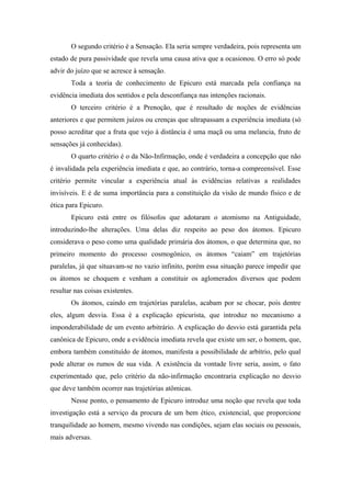 O segundo critério é a Sensação. Ela seria sempre verdadeira, pois representa um
estado de pura passividade que revela uma causa ativa que a ocasionou. O erro só pode
advir do juízo que se acresce à sensação.
Toda a teoria de conhecimento de Epicuro está marcada pela confiança na
evidência imediata dos sentidos e pela desconfiança nas intenções racionais.
O terceiro critério é a Prenoção, que é resultado de noções de evidências
anteriores e que permitem juízos ou crenças que ultrapassam a experiência imediata (só
posso acreditar que a fruta que vejo à distância é uma maçã ou uma melancia, fruto de
sensações já conhecidas).
O quarto critério é o da Não-Infirmação, onde é verdadeira a concepção que não
é invalidada pela experiência imediata e que, ao contrário, torna-a compreensível. Esse
critério permite vincular a experiência atual às evidências relativas a realidades
invisíveis. E é de suma importância para a constituição da visão de mundo físico e de
ética para Epicuro.
Epicuro está entre os filósofos que adotaram o atomismo na Antiguidade,
introduzindo-lhe alterações. Uma delas diz respeito ao peso dos átomos. Epicuro
considerava o peso como uma qualidade primária dos átomos, o que determina que, no
primeiro momento do processo cosmogônico, os átomos “caiam” em trajetórias
paralelas, já que situavam-se no vazio infinito, porém essa situação parece impedir que
os átomos se choquem e venham a constituir os aglomerados diversos que podem
resultar nas coisas existentes.
Os átomos, caindo em trajetórias paralelas, acabam por se chocar, pois dentre
eles, algum desvia. Essa é a explicação epicurista, que introduz no mecanismo a
imponderabilidade de um evento arbitrário. A explicação do desvio está garantida pela
canônica de Epicuro, onde a evidência imediata revela que existe um ser, o homem, que,
embora também constituído de átomos, manifesta a possibilidade de arbítrio, pelo qual
pode alterar os rumos de sua vida. A existência da vontade livre seria, assim, o fato
experimentado que, pelo critério da não-infirmação encontraria explicação no desvio
que deve também ocorrer nas trajetórias atômicas.
Nesse ponto, o pensamento de Epicuro introduz uma noção que revela que toda
investigação está a serviço da procura de um bem ético, existencial, que proporcione
tranquilidade ao homem, mesmo vivendo nas condições, sejam elas sociais ou pessoais,
mais adversas.
 