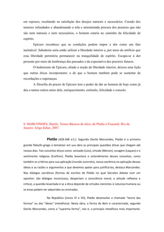 em repouso, resultando na satisfação dos desejos naturais e necessários. Curado dos
temores infundados e abandonando a tola e atormentada procura dos prazeres que não
são nem naturais e nem necessários, o homem estaria no caminho da felicidade de
espírito.
Epicuro reconhece que as condições podem impor a dor como um fato
inelutável. Sabedoria seria então utilizar a liberdade interior e, por meio do artifício que
essa liberdade permitiria permanecer na tranquilidade de espírito. Escapa-se à dor
presente por meio da lembrança dos passados e da expectativa dos prazeres futuros.
O hedonismo de Epicuro, aliado a noção de liberdade interior, deixou uma lição
que outras éticas incorporaram: a de que o homem também pode se sustentar de
recordações e esperanças.
A filosofia do prazer de Epicuro tem o poder de dar ao homem de hoje como já
deu a tantos outros antes dele, enriquecimento, estímulo, felicidade e consolo.
8. MARCONDES, Danilo. Textos Básicos de ética: de Platão a Foucault. Rio de
Janeiro: Jorge Zahar, 2007.
Platão (428-348 a.C.). Segundo Danilo Marcondes, Platão é o primeiro
grande filósofo grego a tematizar em sua obra as principais questões éticas que chegam até
nossos dias. Tais conceitos éticos como: amizade (Lisis), virtude (Menon), coragem (Laques) e o
sentimento religioso (Eutífron). Platão levantará o entendimento desses conceitos, como
também os critérios para sua aplicação (mundo concreto), nossa coerência na aplicação dessas
ideias e as razões e argumentos a que devemos apelar para justificá-las, destaca Marcondes.
Nos diálogos socráticos (formas de escritos de Platão no qual Sócrates debate com um
opositor; são diálogos inconclusos, despertam a consciência moral, a atitude reflexiva e
crítica), a questão levantada é se a ética depende de virtudes inerentes à natureza humana ou
se essas podem ser adquiridas ou ensinadas.
Na República (Livros VI e VII), Platão desenvolve a chamada “teoria das
formas” ou das “ideias” (metafísica). Nesta obra, a forma do Bem é caracterizada, segundo
Danilo Marcondes, como a “suprema forma”, isto é, o princípio metafísico mais importante.
 