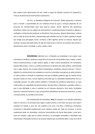 Mas poderá estar adormecida em nós. Então o papel do filósofo consiste em despertá-la.
Trata-se da doutrina da reminiscência (anamnese).
Por fim, na República (Alegoria da Caverna), Platão apresenta o caminho
para a virtude: a possibilidade de um indivíduo tornar-se justo e virtuoso depende de um
processo de transformação pelo qual deve-se passar. Assim, afasta-se das aparências
(sombras), rompe com as cadeias de preconceitos e condicionamentos (empiria) e adquire o
verdadeiro conhecimento (epistemi ou filosófico). Este processo, observa Marcondes, culmina
com a visão da forma do Bem, representada pela metáfora do Sol. O sábio (sophos) é aquele
que atinge essa percepção. Assim, conhecer o Bem significa tornar-se virtuoso. Aquele que
conhece a justiça não pode deixar de agir de modo justo e retornar ao convívio dos mortais e
questioná-los sobre a Verdade, o Justo, o Belo, o Bom.
Aristóteles (384-322 a.C.). A filosofia em Aristóteles é de caráter mais
sistemático e analítico, dividindo a experiência humana em três grandes áreas, a saber, o saber
teórico (conhecimento), o saber prático (ação), o saber criativo (produtivo). Em Aristóteles,
destaca Marcondes, a ética e a política pertencem ao domínio do saber prático, contrastando
com o saber teórico. Se no saber teórico (matemática, metafísica, ciências naturais – física) o
objetivo é o conhecimento da realidade em suas leis e princípios mais gerais; já, pelo contrário,
no saber prático a intenção é estabelecer sob que condições podemos agir da melhor forma
possível, tendo em vista o nosso objetivo primordial que é a felicidade (eudaimonia), isto é, a
realização pessoal. Tal saber prático também é chamado de prudência (phronesis), ou seja,
razão prática ou capacidade de discernimento. Na obra Ética a Nicômaco a questão central: o
que é essa felicidade e como é possível ao ser humano alcançá-la. Para tanto, Aristóteles
examina a natureza humana e suas características definidoras do ponto de vista ético, ou seja,
a virtude (areté), ou excelência de caráter.
Na compreensão de Aristóteles, ética diz respeito a um estudo sistemático
sobre as normas e os princípios que regem a ação humana e com base nos quais essa ação é
avaliada em relação a seus fins. No capítulo 6 do Livro I de Ética a Nicômaco, Aristóteles
caracteriza a felicidade (eudaimonia) como objetivo visado por todo ser humano. O termo
eudaimonia pode ser entendido, conforme hermenêutica de Danilo Marcondes, como bem-
estar em relação a algo que se realiza. Portanto, na concepção aristotélica a felicidade está
relacionada à realização humana e ao sucesso naquilo que se pretende obter, o que só se dá se
 