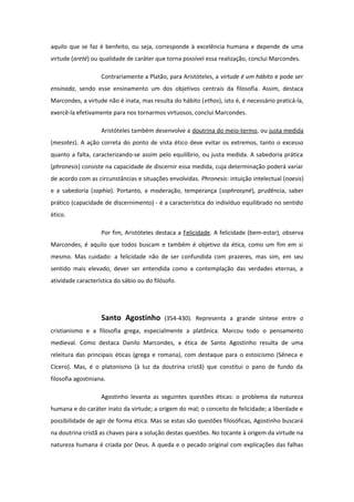aquilo que se faz é benfeito, ou seja, corresponde à excelência humana e depende de uma
virtude (areté) ou qualidade de caráter que torna possível essa realização, conclui Marcondes.
Contrariamente a Platão, para Aristóteles, a virtude é um hábito e pode ser
ensinada, sendo esse ensinamento um dos objetivos centrais da filosofia. Assim, destaca
Marcondes, a virtude não é inata, mas resulta do hábito (ethos), isto é, é necessário praticá-la,
exercê-la efetivamente para nos tornarmos virtuosos, conclui Marcondes.
Aristóteles também desenvolve a doutrina do meio-termo, ou justa medida
(mesotes). A ação correta do ponto de vista ético deve evitar os extremos, tanto o excesso
quanto a falta, caracterizando-se assim pelo equilíbrio, ou justa medida. A sabedoria prática
(phronesis) consiste na capacidade de discernir essa medida, cuja determinação poderá variar
de acordo com as circunstâncias e situações envolvidas. Phronesis: intuição intelectual (noesis)
e a sabedoria (sophia). Portanto, a moderação, temperança (sophrosyné), prudência, saber
prático (capacidade de discernimento) - é a característica do indivíduo equilibrado no sentido
ético.
Por fim, Aristóteles destaca a Felicidade. A felicidade (bem-estar), observa
Marcondes, é aquilo que todos buscam e também é objetivo da ética, como um fim em si
mesmo. Mas cuidado: a felicidade não de ser confundida com prazeres, mas sim, em seu
sentido mais elevado, dever ser entendida como a contemplação das verdades eternas, a
atividade característica do sábio ou do filósofo.
Santo Agostinho (354-430). Representa a grande síntese entre o
cristianismo e a filosofia grega, especialmente a platônica. Marcou todo o pensamento
medieval. Como destaca Danilo Marcondes, a ética de Santo Agostinho resulta de uma
releitura das principais éticas (grega e romana), com destaque para o estoicismo (Sêneca e
Cícero). Mas, é o platonismo (à luz da doutrina cristã) que constitui o pano de fundo da
filosofia agostiniana.
Agostinho levanta as seguintes questões éticas: o problema da natureza
humana e do caráter inato da virtude; a origem do mal; o conceito de felicidade; a liberdade e
possibilidade de agir de forma ética. Mas se estas são questões filosóficas, Agostinho buscará
na doutrina cristã as chaves para a solução destas questões. No tocante à origem da virtude na
natureza humana é criada por Deus. A queda e o pecado original com explicações das falhas
 