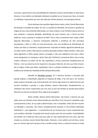 humanas; a graça divina como possibilidade de redenção e alcance da felicidade na vida eterna
(futura); o livre-arbítrio ou liberdade individual concedido ao ser humano por Deus, tornando
os indivíduos responsáveis por seus atos (não por méritos pessoais, mas pela graça divina).
Como destaque das questões Agostinianas sobre a ética, Danilo Marcondes
dá destaque à questão da origem do mal e a questão da liberdade. No tocante à questão da
origem do mal, como relembra Marcondes, se o Deus criador é o Ser Perfeito e possui entre os
seus atributos a Suprema Bondade, identificada de certa maneira com a Forma do Bem
platônica, como é possível a existência do Mal? Teria o Deus sumamente bom criado o Mal?
Segundo Marcondes, a doutrina maniqueísta defendia a existência de dois princípios
equivalentes, o Bem e o Mal, em luta permanente, com uma tendência de identificação de
ambos com Deus e o Demônio, respectivamente. Inspirado em Platão, Agostinho defende que
só o Bem existe, sendo o Mal apenas a ausência (privação do Bem). Neste sentido, o Mal, para
Santo Agostinho, é falha, queda, desvio, corrupção, e não uma substância real como o Bem,
como apregoavam os maniqueus. Assim, Deus (Ser Perfeito) é sumamente Bom, mas os seres
criados, inferiores na ordem do Ser, são imperfeitos e finitos, perecíveis (neoplatonismo de
Plotino – com sua doutrina do Ser Supremo e dos graus inferiores de seres que Dele emana).
Daí se origina o Mal como falha, imperfeição. Esta é a solução ontolótica (e teológica) para o
problema da existência/ realidade do Mal, destaca Marcondes.
Questão da liberdade humana. Se a natureza humana é marcada pelo
pecado original, a imperfeição originada na fraqueza de Adão, e faz com que o ser humano
esteja sujeito à tentação e aja contrariamente à lei moral, logo haveria um determinismo que
tornaria inevitável o pecado e a ação antiética, observa Marcondes. Paradoxalmente, os
indivíduos não seriam responsáveis por seus atos, já que são levados ao pecado pela própria
falha de sua natureza (criada por Deus, diga-se de passagem).
Neste sentido, destaca Danilo Marcondes, não teriam o domínio de suas
ações, pois suas atitudes seriam determinadas por esta falha. O ser humano é compelido a agir
contrariamente à ética. Se sua ação é determinada e ele é compelido, então não tem escolha
ou liberdade e, portanto, não estaria verdadeiramente pecando. O livre-arbítrio (liberdade
individual) é – para Agostinho – a característica do ser humano que o torna responsável por
suas escolhas e decisões. O pecado (mal moral) resulta assim de uma escolha. A possibilidade
de escolher nos é dada por Deus para que cada um seja responsável por seus atos, seja eles
errados ou corretos, conclui Danilo Marcondes. Portanto, o livre-arbítrio vem de Deus, sendo
que se o homem age mal é porque se fez a escolha errada. Assim, a natureza humana é criada
 