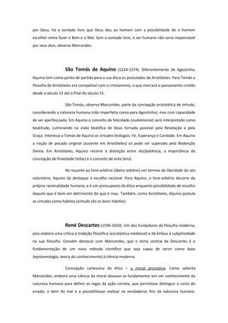 por Deus, há a vontade livre que Deus deu ao homem com a possibilidade de o homem
escolher entre fazer o Bem e o Mal. Sem a vontade livre, o ser humano não seria responsável
por seus atos, observa Marcondes.
São Tomás de Aquino (1224-1274). Diferentemente de Agostinho,
Aquino tem como ponto de partida para a sua ética os postulados de Aristóteles. Para Tomás a
filosofia de Aristóteles era compatível com o cristianismo, o que marcará o pensamento cristão
desde o século 13 até o final do século 15.
São Tomás, observa Marcondes, parte da concepção aristotélica de virtude,
considerando a natureza humana (não imperfeita como para Agostinho), mas com capacidade
de ser aperfeiçoada. Em Aquino o conceito de felicidade (eudaimonia) será interpretado como
beatitude, culminando na visão beatífica de Deus tornada possível pela Revelação e pela
Graça. Interessa a Tomás de Aquino as virtudes teologais: Fé, Esperança e Caridade. Em Aquino
a noção de pecado original (ausente em Aristóteles) só pode ser superado pela Redenção
Divina. Em Aristóteles, Aquino recorre à distinção entre ato/potência, a importância da
concepção de finalidade (telos) e o conceito de ente (ens).
No tocante ao livre-arbítrio (libero arbitrio) em termos da liberdade do ato
voluntário, Aquino dá destaque à escolha racional. Para Aquino, o livre-arbítrio decorre da
própria racionalidade humana, e é um pressuposto da ética enquanto possibilidade de escolha
daquilo que é bom em detrimento do que é mau. Também, como Aristóteles, Aquino postula
as virtudes como hábitos (virtude são os bons hábitos).
René Descartes (1596-1650). Um dos fundadores da filosofia moderna,
pois elabora uma crítica à tradição filosófica (escolástica medieval) e dá ênfase à subjetividade
na sua filosofia. Convém destacar com Marcondes, que o tema central de Descartes é a
fundamentação de um novo método científico que seja capaz de servir como base
(epistemologia, teoria do conhecimento) à ciência moderna.
Concepção cartesiana da ética – a moral provisória. Como salienta
Marcondes, embora uma ciência da moral devesse se fundamentar em um conhecimento da
natureza humana para definir as regas da ação correta, que permitisse distinguir o certo do
errado, o bem do mal e a possibilitasse realizar os verdadeiros fins da natureza humana.
 